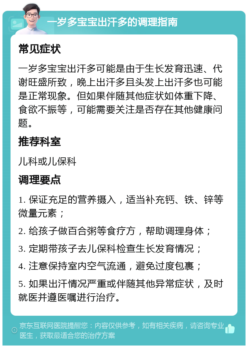 一岁多宝宝出汗多的调理指南 常见症状 一岁多宝宝出汗多可能是由于生长发育迅速、代谢旺盛所致，晚上出汗多且头发上出汗多也可能是正常现象。但如果伴随其他症状如体重下降、食欲不振等，可能需要关注是否存在其他健康问题。 推荐科室 儿科或儿保科 调理要点 1. 保证充足的营养摄入，适当补充钙、铁、锌等微量元素； 2. 给孩子做百合粥等食疗方，帮助调理身体； 3. 定期带孩子去儿保科检查生长发育情况； 4. 注意保持室内空气流通，避免过度包裹； 5. 如果出汗情况严重或伴随其他异常症状，及时就医并遵医嘱进行治疗。