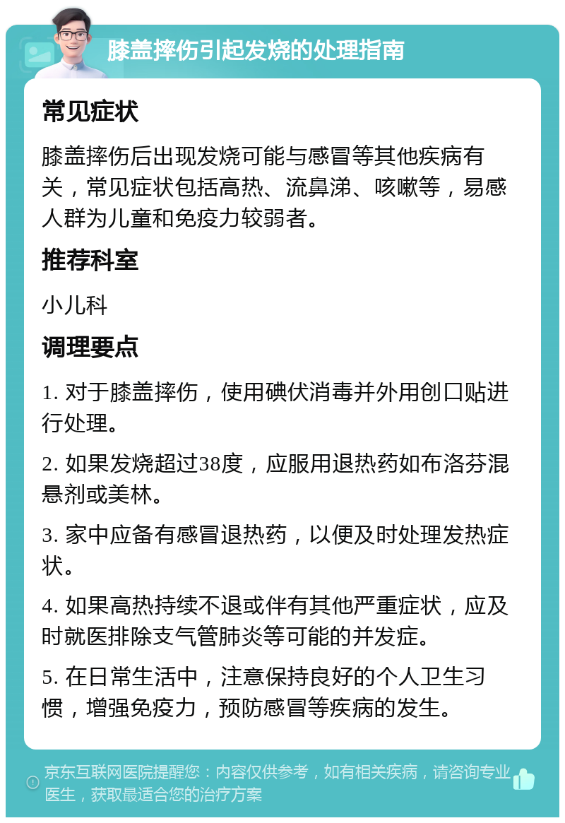 膝盖摔伤引起发烧的处理指南 常见症状 膝盖摔伤后出现发烧可能与感冒等其他疾病有关，常见症状包括高热、流鼻涕、咳嗽等，易感人群为儿童和免疫力较弱者。 推荐科室 小儿科 调理要点 1. 对于膝盖摔伤，使用碘伏消毒并外用创口贴进行处理。 2. 如果发烧超过38度，应服用退热药如布洛芬混悬剂或美林。 3. 家中应备有感冒退热药，以便及时处理发热症状。 4. 如果高热持续不退或伴有其他严重症状，应及时就医排除支气管肺炎等可能的并发症。 5. 在日常生活中，注意保持良好的个人卫生习惯，增强免疫力，预防感冒等疾病的发生。