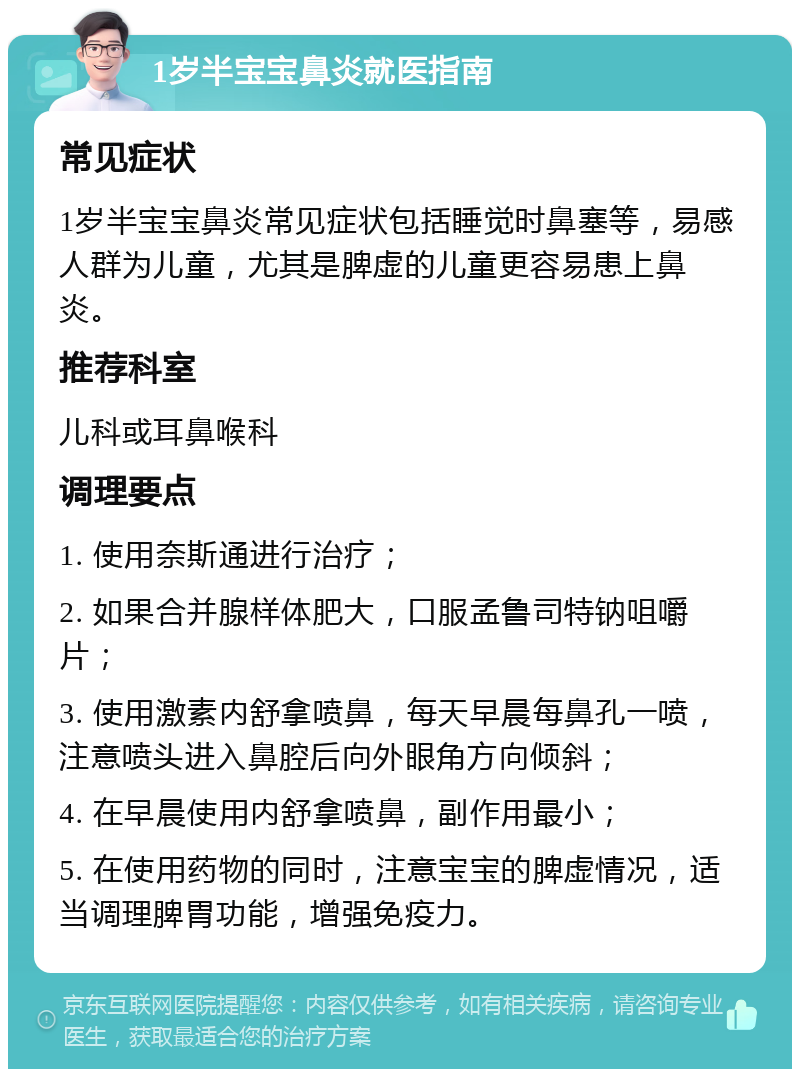 1岁半宝宝鼻炎就医指南 常见症状 1岁半宝宝鼻炎常见症状包括睡觉时鼻塞等，易感人群为儿童，尤其是脾虚的儿童更容易患上鼻炎。 推荐科室 儿科或耳鼻喉科 调理要点 1. 使用奈斯通进行治疗； 2. 如果合并腺样体肥大，口服孟鲁司特钠咀嚼片； 3. 使用激素内舒拿喷鼻，每天早晨每鼻孔一喷，注意喷头进入鼻腔后向外眼角方向倾斜； 4. 在早晨使用内舒拿喷鼻，副作用最小； 5. 在使用药物的同时，注意宝宝的脾虚情况，适当调理脾胃功能，增强免疫力。