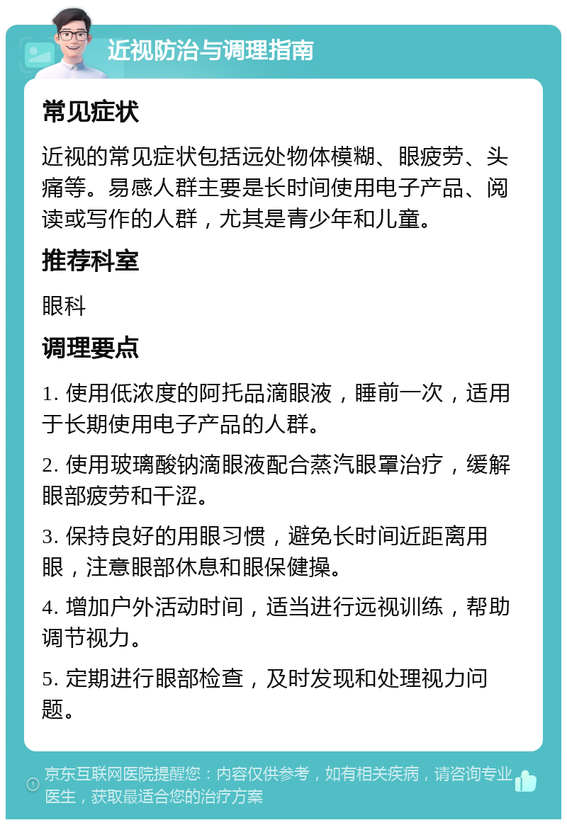 近视防治与调理指南 常见症状 近视的常见症状包括远处物体模糊、眼疲劳、头痛等。易感人群主要是长时间使用电子产品、阅读或写作的人群，尤其是青少年和儿童。 推荐科室 眼科 调理要点 1. 使用低浓度的阿托品滴眼液，睡前一次，适用于长期使用电子产品的人群。 2. 使用玻璃酸钠滴眼液配合蒸汽眼罩治疗，缓解眼部疲劳和干涩。 3. 保持良好的用眼习惯，避免长时间近距离用眼，注意眼部休息和眼保健操。 4. 增加户外活动时间，适当进行远视训练，帮助调节视力。 5. 定期进行眼部检查，及时发现和处理视力问题。