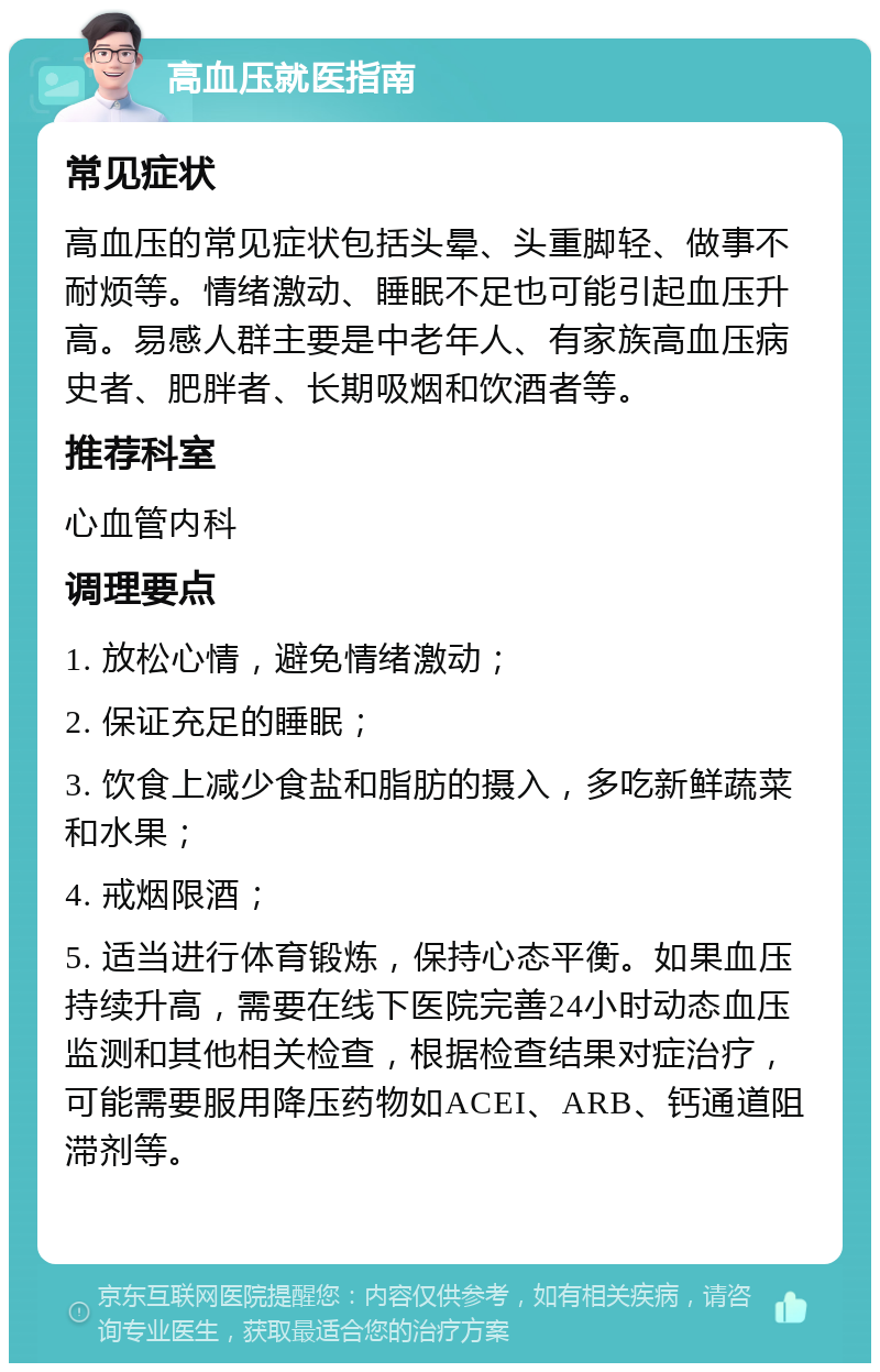 高血压就医指南 常见症状 高血压的常见症状包括头晕、头重脚轻、做事不耐烦等。情绪激动、睡眠不足也可能引起血压升高。易感人群主要是中老年人、有家族高血压病史者、肥胖者、长期吸烟和饮酒者等。 推荐科室 心血管内科 调理要点 1. 放松心情，避免情绪激动； 2. 保证充足的睡眠； 3. 饮食上减少食盐和脂肪的摄入，多吃新鲜蔬菜和水果； 4. 戒烟限酒； 5. 适当进行体育锻炼，保持心态平衡。如果血压持续升高，需要在线下医院完善24小时动态血压监测和其他相关检查，根据检查结果对症治疗，可能需要服用降压药物如ACEI、ARB、钙通道阻滞剂等。