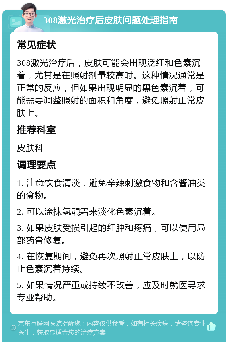 308激光治疗后皮肤问题处理指南 常见症状 308激光治疗后，皮肤可能会出现泛红和色素沉着，尤其是在照射剂量较高时。这种情况通常是正常的反应，但如果出现明显的黑色素沉着，可能需要调整照射的面积和角度，避免照射正常皮肤上。 推荐科室 皮肤科 调理要点 1. 注意饮食清淡，避免辛辣刺激食物和含酱油类的食物。 2. 可以涂抹氢醌霜来淡化色素沉着。 3. 如果皮肤受损引起的红肿和疼痛，可以使用局部药膏修复。 4. 在恢复期间，避免再次照射正常皮肤上，以防止色素沉着持续。 5. 如果情况严重或持续不改善，应及时就医寻求专业帮助。