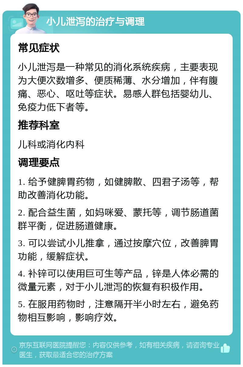 小儿泄泻的治疗与调理 常见症状 小儿泄泻是一种常见的消化系统疾病，主要表现为大便次数增多、便质稀薄、水分增加，伴有腹痛、恶心、呕吐等症状。易感人群包括婴幼儿、免疫力低下者等。 推荐科室 儿科或消化内科 调理要点 1. 给予健脾胃药物，如健脾散、四君子汤等，帮助改善消化功能。 2. 配合益生菌，如妈咪爱、蒙托等，调节肠道菌群平衡，促进肠道健康。 3. 可以尝试小儿推拿，通过按摩穴位，改善脾胃功能，缓解症状。 4. 补锌可以使用巨可生等产品，锌是人体必需的微量元素，对于小儿泄泻的恢复有积极作用。 5. 在服用药物时，注意隔开半小时左右，避免药物相互影响，影响疗效。