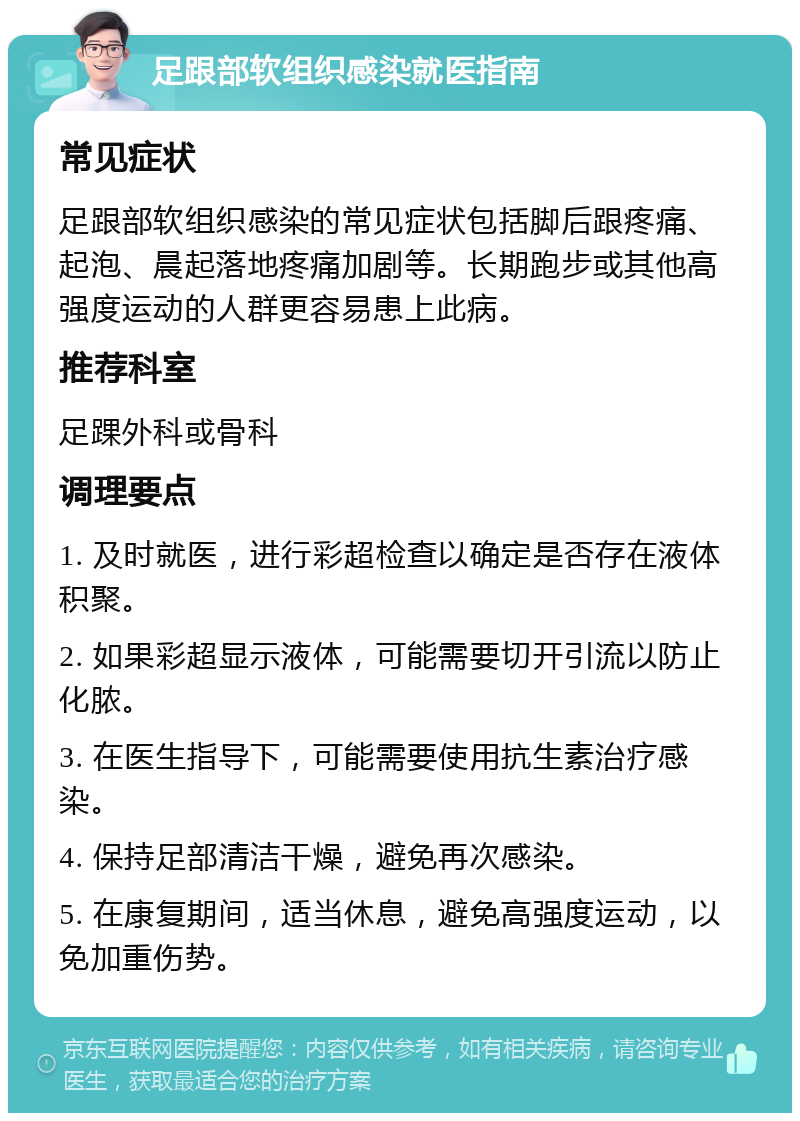 足跟部软组织感染就医指南 常见症状 足跟部软组织感染的常见症状包括脚后跟疼痛、起泡、晨起落地疼痛加剧等。长期跑步或其他高强度运动的人群更容易患上此病。 推荐科室 足踝外科或骨科 调理要点 1. 及时就医，进行彩超检查以确定是否存在液体积聚。 2. 如果彩超显示液体，可能需要切开引流以防止化脓。 3. 在医生指导下，可能需要使用抗生素治疗感染。 4. 保持足部清洁干燥，避免再次感染。 5. 在康复期间，适当休息，避免高强度运动，以免加重伤势。