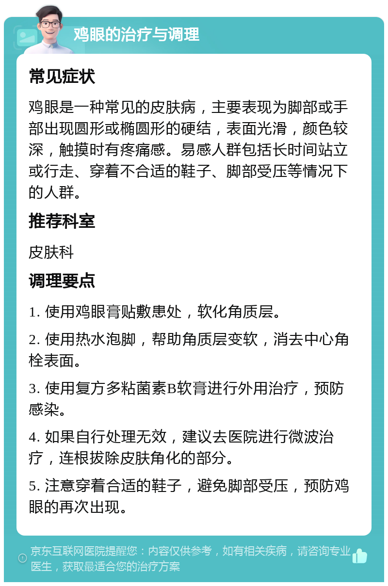 鸡眼的治疗与调理 常见症状 鸡眼是一种常见的皮肤病，主要表现为脚部或手部出现圆形或椭圆形的硬结，表面光滑，颜色较深，触摸时有疼痛感。易感人群包括长时间站立或行走、穿着不合适的鞋子、脚部受压等情况下的人群。 推荐科室 皮肤科 调理要点 1. 使用鸡眼膏贴敷患处，软化角质层。 2. 使用热水泡脚，帮助角质层变软，消去中心角栓表面。 3. 使用复方多粘菌素B软膏进行外用治疗，预防感染。 4. 如果自行处理无效，建议去医院进行微波治疗，连根拔除皮肤角化的部分。 5. 注意穿着合适的鞋子，避免脚部受压，预防鸡眼的再次出现。