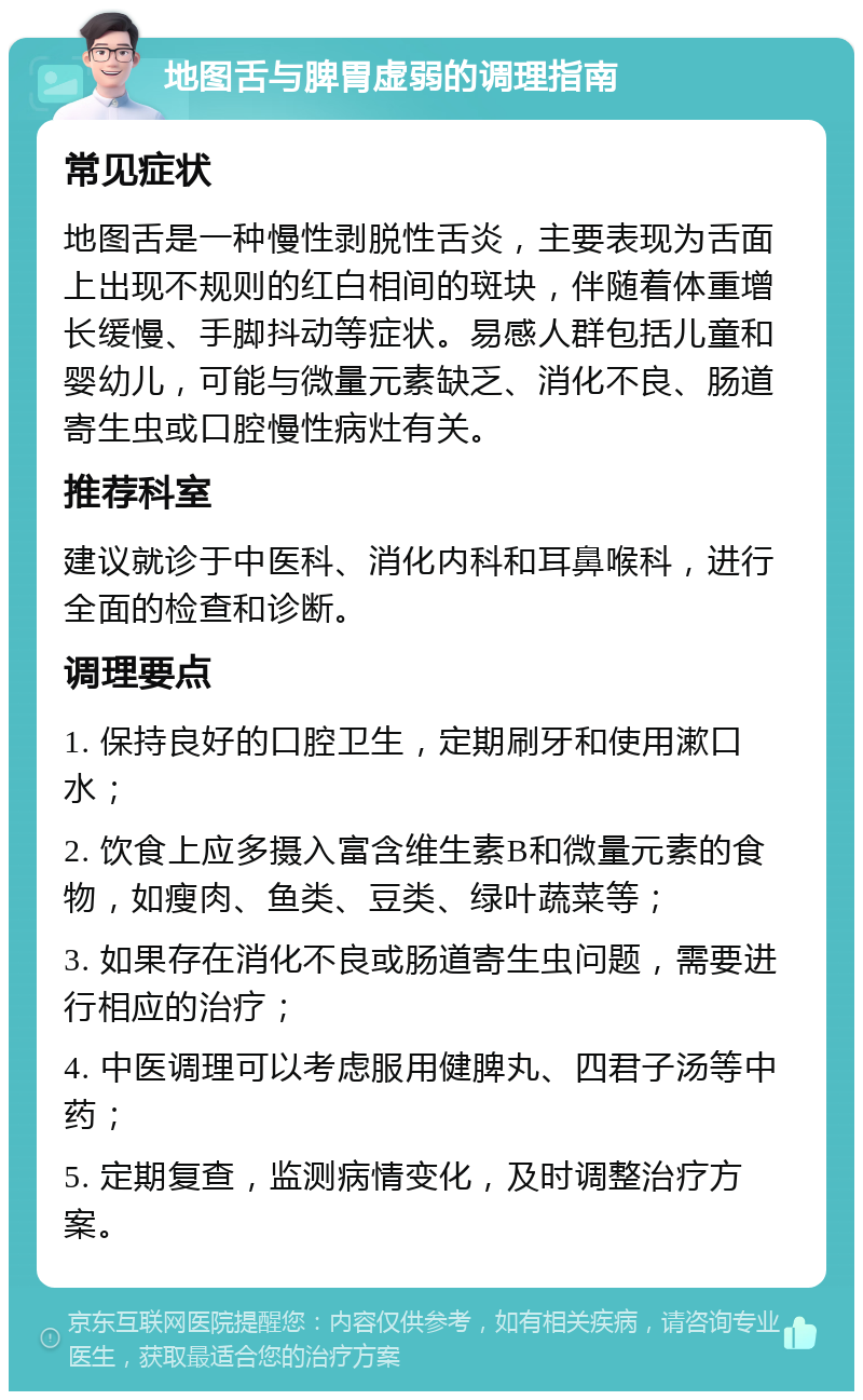 地图舌与脾胃虚弱的调理指南 常见症状 地图舌是一种慢性剥脱性舌炎，主要表现为舌面上出现不规则的红白相间的斑块，伴随着体重增长缓慢、手脚抖动等症状。易感人群包括儿童和婴幼儿，可能与微量元素缺乏、消化不良、肠道寄生虫或口腔慢性病灶有关。 推荐科室 建议就诊于中医科、消化内科和耳鼻喉科，进行全面的检查和诊断。 调理要点 1. 保持良好的口腔卫生，定期刷牙和使用漱口水； 2. 饮食上应多摄入富含维生素B和微量元素的食物，如瘦肉、鱼类、豆类、绿叶蔬菜等； 3. 如果存在消化不良或肠道寄生虫问题，需要进行相应的治疗； 4. 中医调理可以考虑服用健脾丸、四君子汤等中药； 5. 定期复查，监测病情变化，及时调整治疗方案。