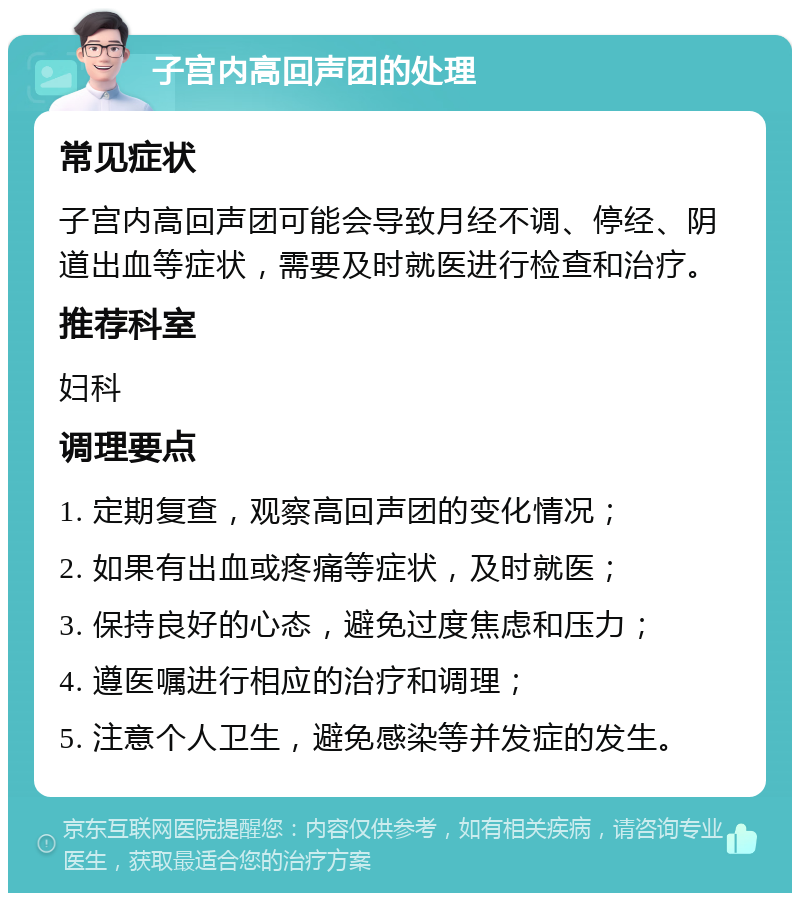 子宫内高回声团的处理 常见症状 子宫内高回声团可能会导致月经不调、停经、阴道出血等症状，需要及时就医进行检查和治疗。 推荐科室 妇科 调理要点 1. 定期复查，观察高回声团的变化情况； 2. 如果有出血或疼痛等症状，及时就医； 3. 保持良好的心态，避免过度焦虑和压力； 4. 遵医嘱进行相应的治疗和调理； 5. 注意个人卫生，避免感染等并发症的发生。