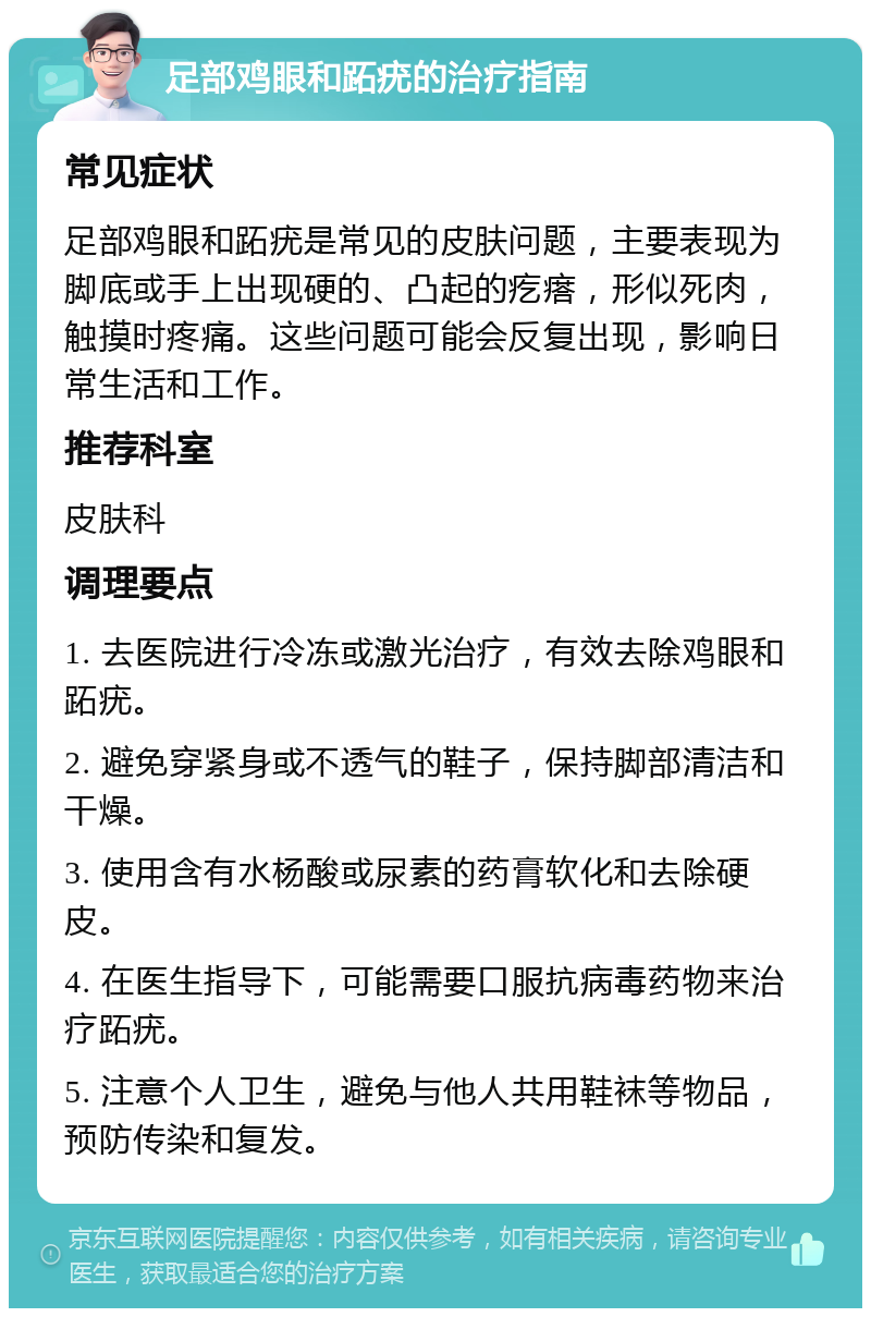 足部鸡眼和跖疣的治疗指南 常见症状 足部鸡眼和跖疣是常见的皮肤问题，主要表现为脚底或手上出现硬的、凸起的疙瘩，形似死肉，触摸时疼痛。这些问题可能会反复出现，影响日常生活和工作。 推荐科室 皮肤科 调理要点 1. 去医院进行冷冻或激光治疗，有效去除鸡眼和跖疣。 2. 避免穿紧身或不透气的鞋子，保持脚部清洁和干燥。 3. 使用含有水杨酸或尿素的药膏软化和去除硬皮。 4. 在医生指导下，可能需要口服抗病毒药物来治疗跖疣。 5. 注意个人卫生，避免与他人共用鞋袜等物品，预防传染和复发。