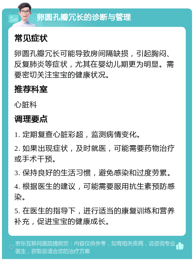 卵圆孔瓣冗长的诊断与管理 常见症状 卵圆孔瓣冗长可能导致房间隔缺损，引起胸闷、反复肺炎等症状，尤其在婴幼儿期更为明显。需要密切关注宝宝的健康状况。 推荐科室 心脏科 调理要点 1. 定期复查心脏彩超，监测病情变化。 2. 如果出现症状，及时就医，可能需要药物治疗或手术干预。 3. 保持良好的生活习惯，避免感染和过度劳累。 4. 根据医生的建议，可能需要服用抗生素预防感染。 5. 在医生的指导下，进行适当的康复训练和营养补充，促进宝宝的健康成长。