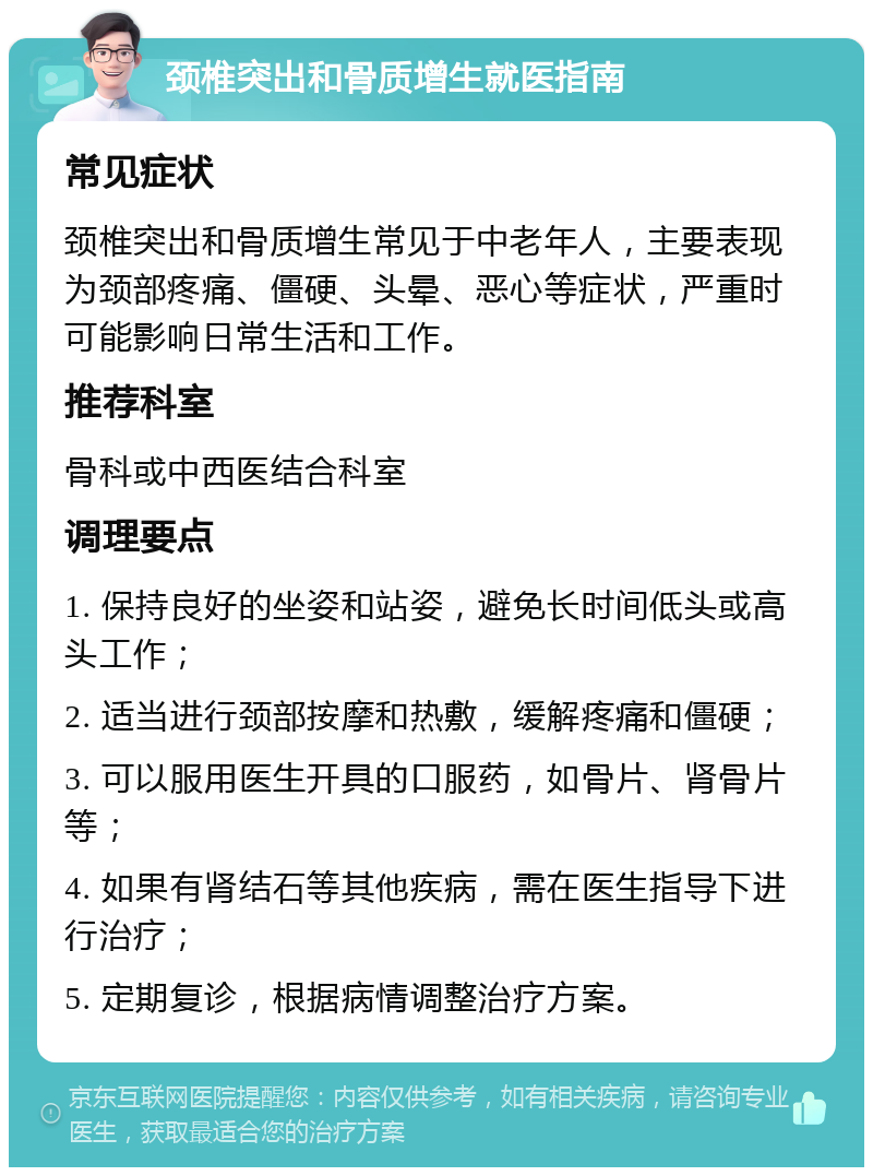 颈椎突出和骨质增生就医指南 常见症状 颈椎突出和骨质增生常见于中老年人，主要表现为颈部疼痛、僵硬、头晕、恶心等症状，严重时可能影响日常生活和工作。 推荐科室 骨科或中西医结合科室 调理要点 1. 保持良好的坐姿和站姿，避免长时间低头或高头工作； 2. 适当进行颈部按摩和热敷，缓解疼痛和僵硬； 3. 可以服用医生开具的口服药，如骨片、肾骨片等； 4. 如果有肾结石等其他疾病，需在医生指导下进行治疗； 5. 定期复诊，根据病情调整治疗方案。