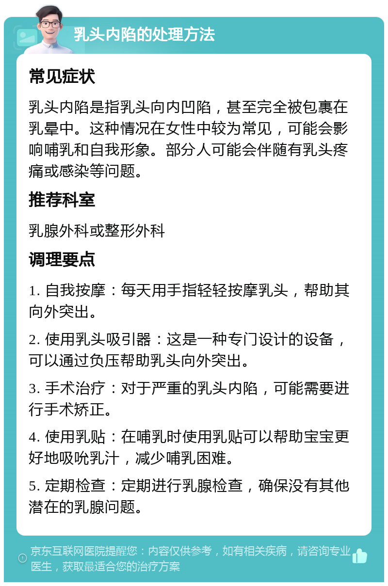 乳头内陷的处理方法 常见症状 乳头内陷是指乳头向内凹陷，甚至完全被包裹在乳晕中。这种情况在女性中较为常见，可能会影响哺乳和自我形象。部分人可能会伴随有乳头疼痛或感染等问题。 推荐科室 乳腺外科或整形外科 调理要点 1. 自我按摩：每天用手指轻轻按摩乳头，帮助其向外突出。 2. 使用乳头吸引器：这是一种专门设计的设备，可以通过负压帮助乳头向外突出。 3. 手术治疗：对于严重的乳头内陷，可能需要进行手术矫正。 4. 使用乳贴：在哺乳时使用乳贴可以帮助宝宝更好地吸吮乳汁，减少哺乳困难。 5. 定期检查：定期进行乳腺检查，确保没有其他潜在的乳腺问题。