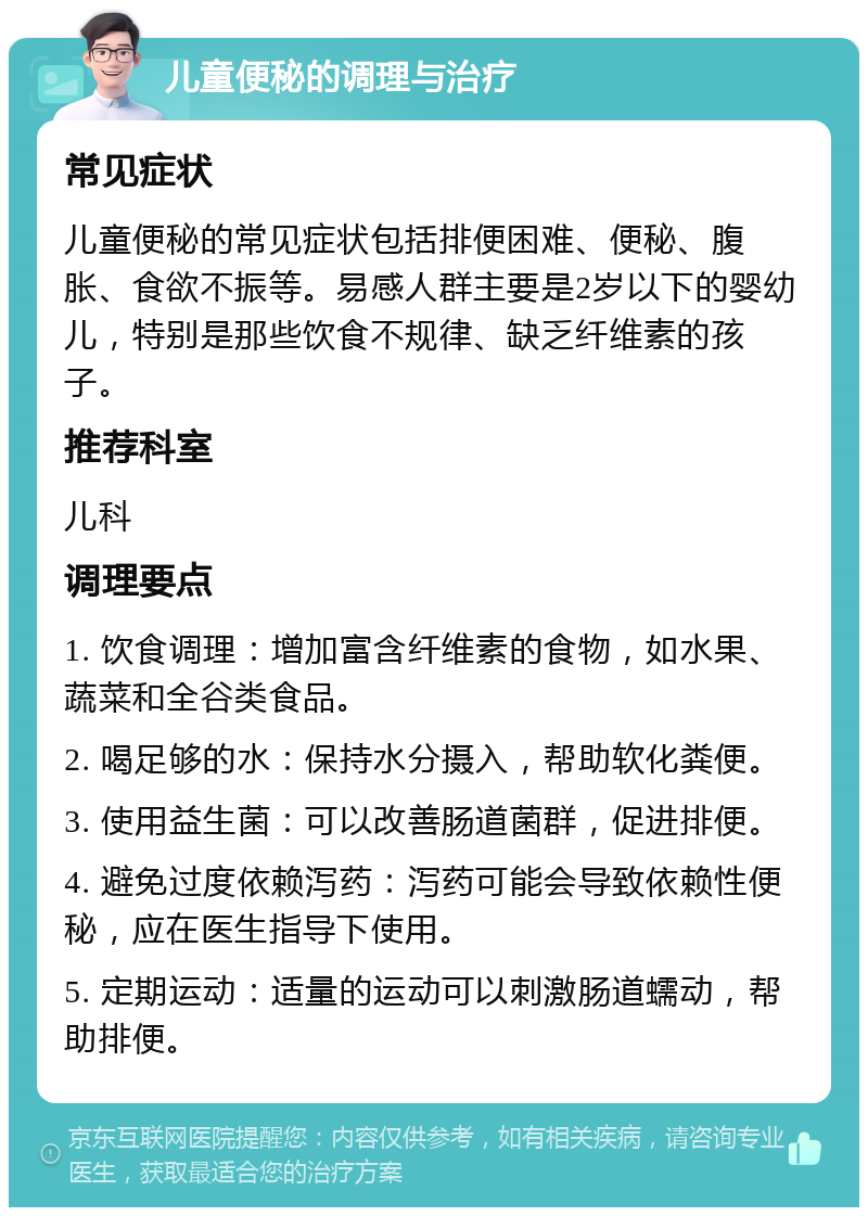 儿童便秘的调理与治疗 常见症状 儿童便秘的常见症状包括排便困难、便秘、腹胀、食欲不振等。易感人群主要是2岁以下的婴幼儿，特别是那些饮食不规律、缺乏纤维素的孩子。 推荐科室 儿科 调理要点 1. 饮食调理：增加富含纤维素的食物，如水果、蔬菜和全谷类食品。 2. 喝足够的水：保持水分摄入，帮助软化粪便。 3. 使用益生菌：可以改善肠道菌群，促进排便。 4. 避免过度依赖泻药：泻药可能会导致依赖性便秘，应在医生指导下使用。 5. 定期运动：适量的运动可以刺激肠道蠕动，帮助排便。