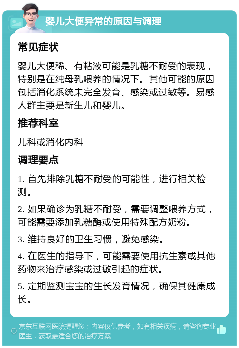 婴儿大便异常的原因与调理 常见症状 婴儿大便稀、有粘液可能是乳糖不耐受的表现，特别是在纯母乳喂养的情况下。其他可能的原因包括消化系统未完全发育、感染或过敏等。易感人群主要是新生儿和婴儿。 推荐科室 儿科或消化内科 调理要点 1. 首先排除乳糖不耐受的可能性，进行相关检测。 2. 如果确诊为乳糖不耐受，需要调整喂养方式，可能需要添加乳糖酶或使用特殊配方奶粉。 3. 维持良好的卫生习惯，避免感染。 4. 在医生的指导下，可能需要使用抗生素或其他药物来治疗感染或过敏引起的症状。 5. 定期监测宝宝的生长发育情况，确保其健康成长。