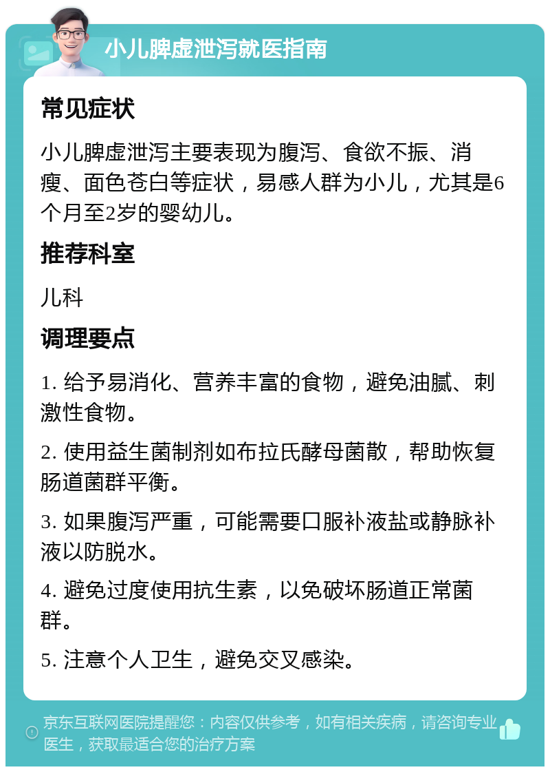 小儿脾虚泄泻就医指南 常见症状 小儿脾虚泄泻主要表现为腹泻、食欲不振、消瘦、面色苍白等症状，易感人群为小儿，尤其是6个月至2岁的婴幼儿。 推荐科室 儿科 调理要点 1. 给予易消化、营养丰富的食物，避免油腻、刺激性食物。 2. 使用益生菌制剂如布拉氏酵母菌散，帮助恢复肠道菌群平衡。 3. 如果腹泻严重，可能需要口服补液盐或静脉补液以防脱水。 4. 避免过度使用抗生素，以免破坏肠道正常菌群。 5. 注意个人卫生，避免交叉感染。