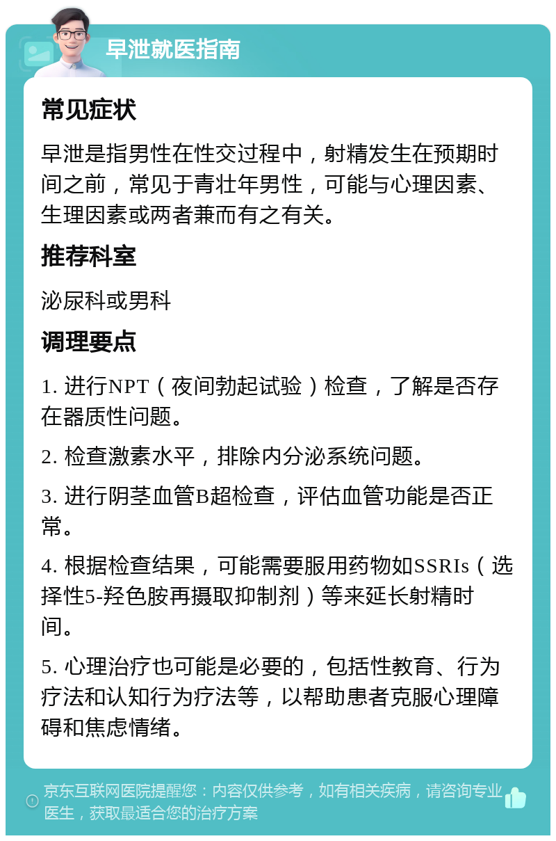 早泄就医指南 常见症状 早泄是指男性在性交过程中，射精发生在预期时间之前，常见于青壮年男性，可能与心理因素、生理因素或两者兼而有之有关。 推荐科室 泌尿科或男科 调理要点 1. 进行NPT（夜间勃起试验）检查，了解是否存在器质性问题。 2. 检查激素水平，排除内分泌系统问题。 3. 进行阴茎血管B超检查，评估血管功能是否正常。 4. 根据检查结果，可能需要服用药物如SSRIs（选择性5-羟色胺再摄取抑制剂）等来延长射精时间。 5. 心理治疗也可能是必要的，包括性教育、行为疗法和认知行为疗法等，以帮助患者克服心理障碍和焦虑情绪。