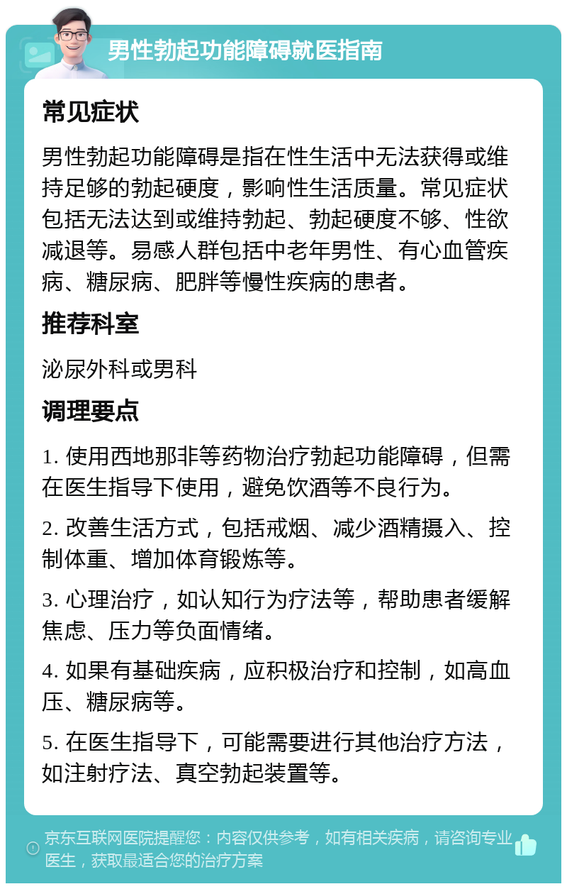 男性勃起功能障碍就医指南 常见症状 男性勃起功能障碍是指在性生活中无法获得或维持足够的勃起硬度，影响性生活质量。常见症状包括无法达到或维持勃起、勃起硬度不够、性欲减退等。易感人群包括中老年男性、有心血管疾病、糖尿病、肥胖等慢性疾病的患者。 推荐科室 泌尿外科或男科 调理要点 1. 使用西地那非等药物治疗勃起功能障碍，但需在医生指导下使用，避免饮酒等不良行为。 2. 改善生活方式，包括戒烟、减少酒精摄入、控制体重、增加体育锻炼等。 3. 心理治疗，如认知行为疗法等，帮助患者缓解焦虑、压力等负面情绪。 4. 如果有基础疾病，应积极治疗和控制，如高血压、糖尿病等。 5. 在医生指导下，可能需要进行其他治疗方法，如注射疗法、真空勃起装置等。