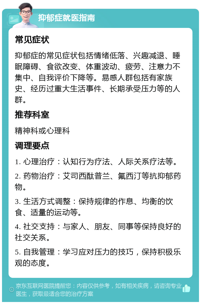 抑郁症就医指南 常见症状 抑郁症的常见症状包括情绪低落、兴趣减退、睡眠障碍、食欲改变、体重波动、疲劳、注意力不集中、自我评价下降等。易感人群包括有家族史、经历过重大生活事件、长期承受压力等的人群。 推荐科室 精神科或心理科 调理要点 1. 心理治疗：认知行为疗法、人际关系疗法等。 2. 药物治疗：艾司西酞普兰、氟西汀等抗抑郁药物。 3. 生活方式调整：保持规律的作息、均衡的饮食、适量的运动等。 4. 社交支持：与家人、朋友、同事等保持良好的社交关系。 5. 自我管理：学习应对压力的技巧，保持积极乐观的态度。