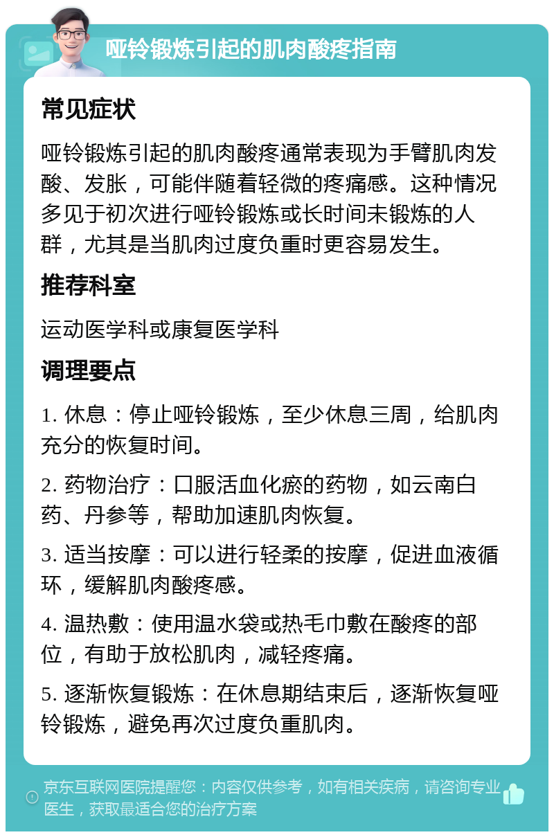 哑铃锻炼引起的肌肉酸疼指南 常见症状 哑铃锻炼引起的肌肉酸疼通常表现为手臂肌肉发酸、发胀，可能伴随着轻微的疼痛感。这种情况多见于初次进行哑铃锻炼或长时间未锻炼的人群，尤其是当肌肉过度负重时更容易发生。 推荐科室 运动医学科或康复医学科 调理要点 1. 休息：停止哑铃锻炼，至少休息三周，给肌肉充分的恢复时间。 2. 药物治疗：口服活血化瘀的药物，如云南白药、丹参等，帮助加速肌肉恢复。 3. 适当按摩：可以进行轻柔的按摩，促进血液循环，缓解肌肉酸疼感。 4. 温热敷：使用温水袋或热毛巾敷在酸疼的部位，有助于放松肌肉，减轻疼痛。 5. 逐渐恢复锻炼：在休息期结束后，逐渐恢复哑铃锻炼，避免再次过度负重肌肉。