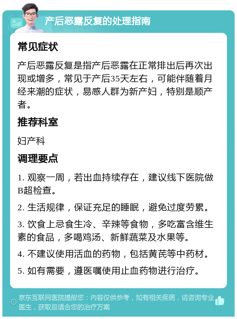 产后恶露反复的处理指南 常见症状 产后恶露反复是指产后恶露在正常排出后再次出现或增多，常见于产后35天左右，可能伴随着月经来潮的症状，易感人群为新产妇，特别是顺产者。 推荐科室 妇产科 调理要点 1. 观察一周，若出血持续存在，建议线下医院做B超检查。 2. 生活规律，保证充足的睡眠，避免过度劳累。 3. 饮食上忌食生冷、辛辣等食物，多吃富含维生素的食品，多喝鸡汤、新鲜蔬菜及水果等。 4. 不建议使用活血的药物，包括黄芪等中药材。 5. 如有需要，遵医嘱使用止血药物进行治疗。