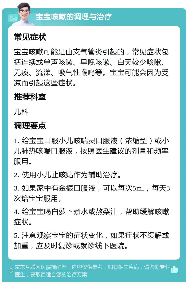 宝宝咳嗽的调理与治疗 常见症状 宝宝咳嗽可能是由支气管炎引起的，常见症状包括连续或单声咳嗽、早晚咳嗽、白天较少咳嗽、无痰、流涕、吸气性喉鸣等。宝宝可能会因为受凉而引起这些症状。 推荐科室 儿科 调理要点 1. 给宝宝口服小儿咳喘灵口服液（浓缩型）或小儿肺热咳喘口服液，按照医生建议的剂量和频率服用。 2. 使用小儿止咳贴作为辅助治疗。 3. 如果家中有金振口服液，可以每次5ml，每天3次给宝宝服用。 4. 给宝宝喝白萝卜煮水或熬梨汁，帮助缓解咳嗽症状。 5. 注意观察宝宝的症状变化，如果症状不缓解或加重，应及时复诊或就诊线下医院。