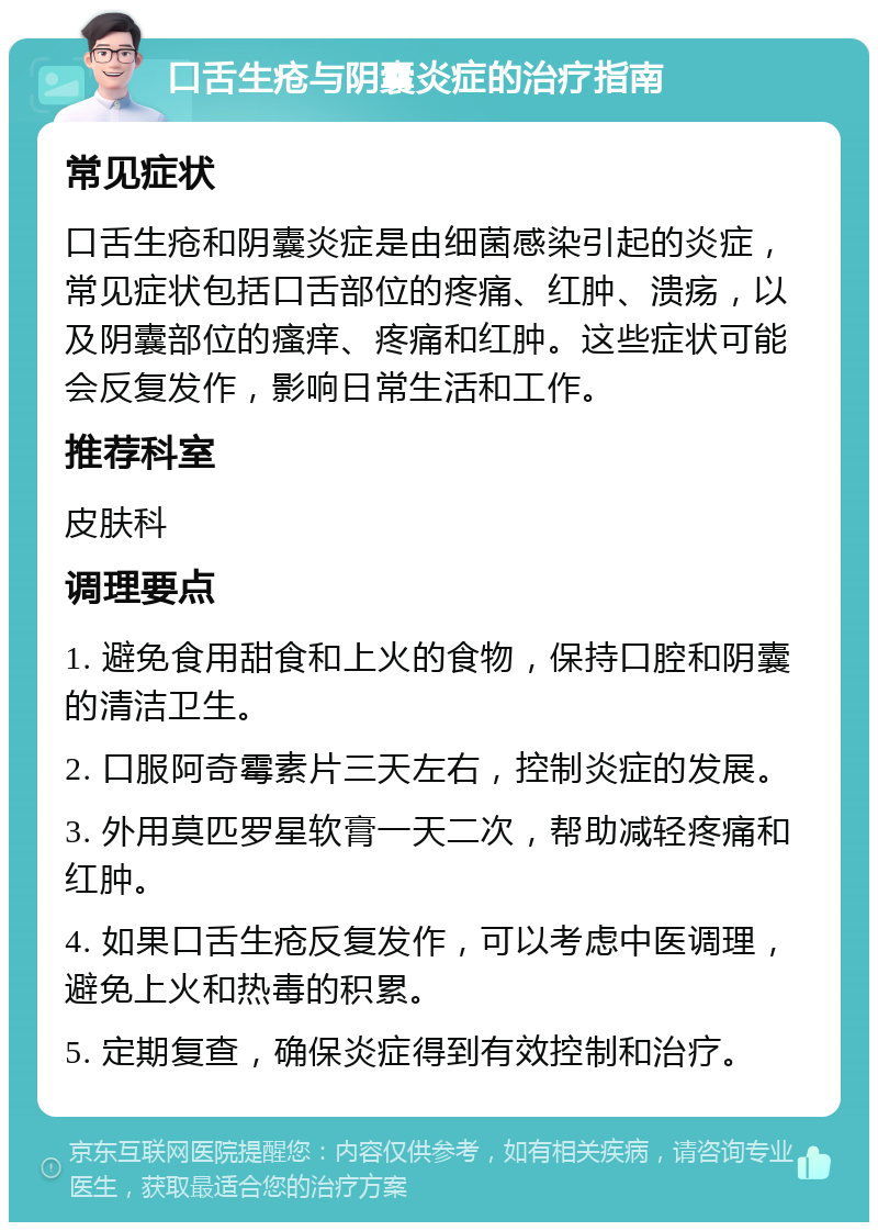 口舌生疮与阴囊炎症的治疗指南 常见症状 口舌生疮和阴囊炎症是由细菌感染引起的炎症，常见症状包括口舌部位的疼痛、红肿、溃疡，以及阴囊部位的瘙痒、疼痛和红肿。这些症状可能会反复发作，影响日常生活和工作。 推荐科室 皮肤科 调理要点 1. 避免食用甜食和上火的食物，保持口腔和阴囊的清洁卫生。 2. 口服阿奇霉素片三天左右，控制炎症的发展。 3. 外用莫匹罗星软膏一天二次，帮助减轻疼痛和红肿。 4. 如果口舌生疮反复发作，可以考虑中医调理，避免上火和热毒的积累。 5. 定期复查，确保炎症得到有效控制和治疗。