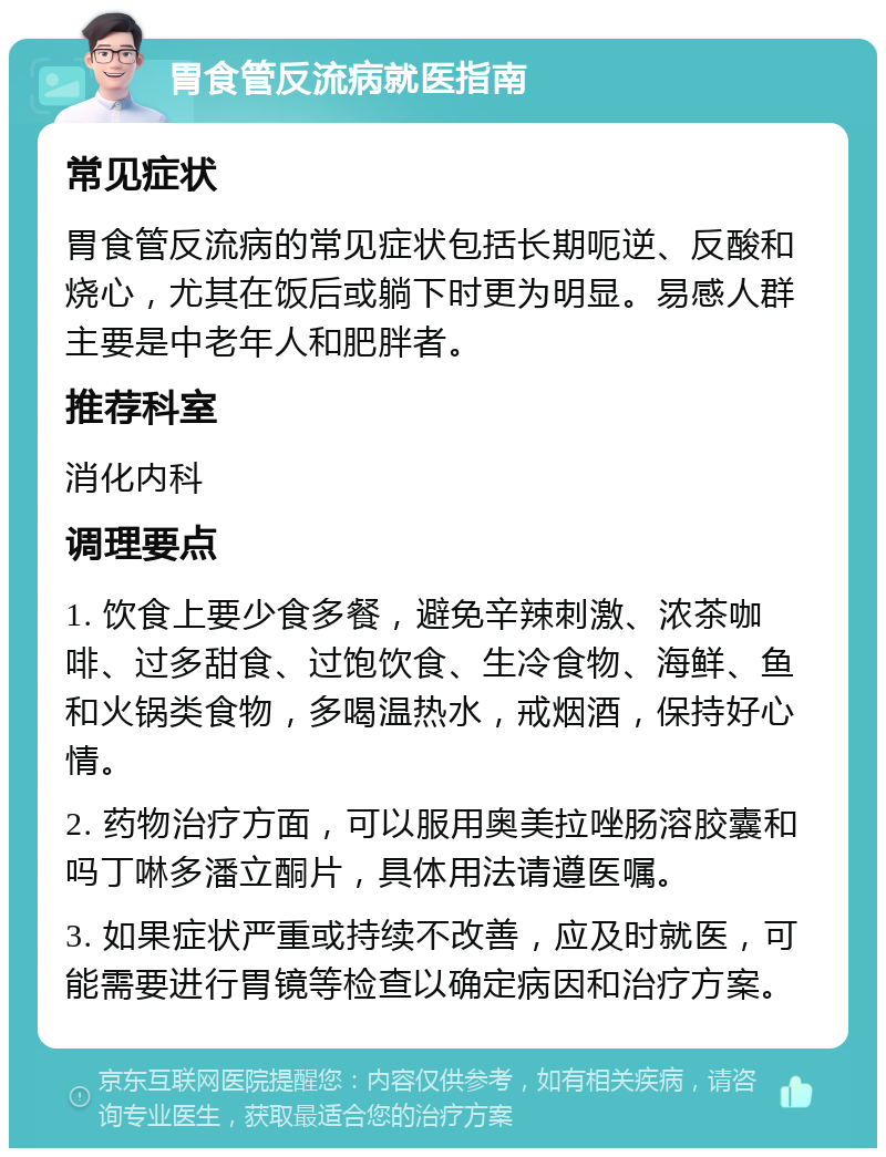 胃食管反流病就医指南 常见症状 胃食管反流病的常见症状包括长期呃逆、反酸和烧心，尤其在饭后或躺下时更为明显。易感人群主要是中老年人和肥胖者。 推荐科室 消化内科 调理要点 1. 饮食上要少食多餐，避免辛辣刺激、浓茶咖啡、过多甜食、过饱饮食、生冷食物、海鲜、鱼和火锅类食物，多喝温热水，戒烟酒，保持好心情。 2. 药物治疗方面，可以服用奥美拉唑肠溶胶囊和吗丁啉多潘立酮片，具体用法请遵医嘱。 3. 如果症状严重或持续不改善，应及时就医，可能需要进行胃镜等检查以确定病因和治疗方案。