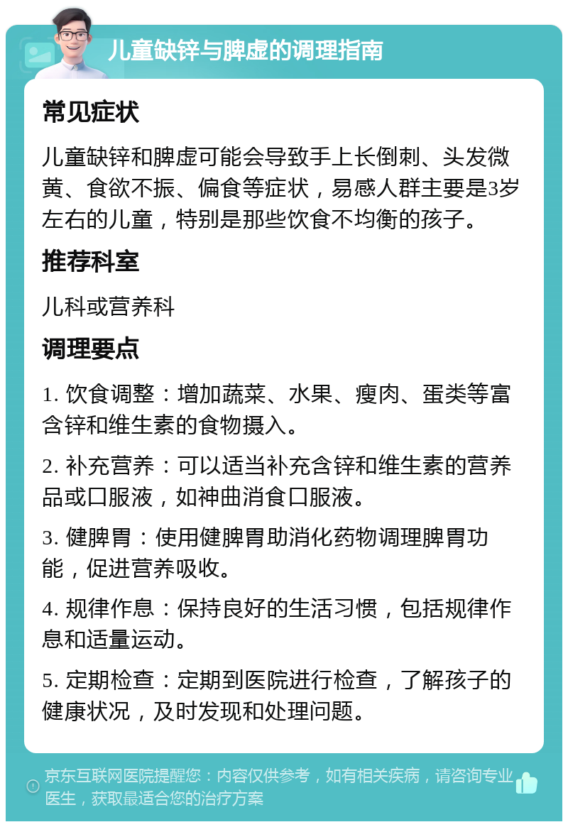 儿童缺锌与脾虚的调理指南 常见症状 儿童缺锌和脾虚可能会导致手上长倒刺、头发微黄、食欲不振、偏食等症状，易感人群主要是3岁左右的儿童，特别是那些饮食不均衡的孩子。 推荐科室 儿科或营养科 调理要点 1. 饮食调整：增加蔬菜、水果、瘦肉、蛋类等富含锌和维生素的食物摄入。 2. 补充营养：可以适当补充含锌和维生素的营养品或口服液，如神曲消食口服液。 3. 健脾胃：使用健脾胃助消化药物调理脾胃功能，促进营养吸收。 4. 规律作息：保持良好的生活习惯，包括规律作息和适量运动。 5. 定期检查：定期到医院进行检查，了解孩子的健康状况，及时发现和处理问题。