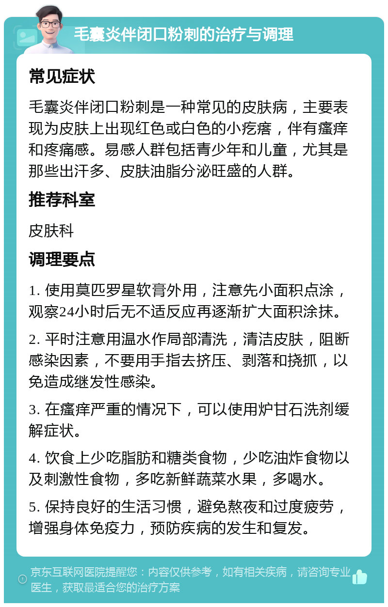 毛囊炎伴闭口粉刺的治疗与调理 常见症状 毛囊炎伴闭口粉刺是一种常见的皮肤病，主要表现为皮肤上出现红色或白色的小疙瘩，伴有瘙痒和疼痛感。易感人群包括青少年和儿童，尤其是那些出汗多、皮肤油脂分泌旺盛的人群。 推荐科室 皮肤科 调理要点 1. 使用莫匹罗星软膏外用，注意先小面积点涂，观察24小时后无不适反应再逐渐扩大面积涂抹。 2. 平时注意用温水作局部清洗，清洁皮肤，阻断感染因素，不要用手指去挤压、剥落和挠抓，以免造成继发性感染。 3. 在瘙痒严重的情况下，可以使用炉甘石洗剂缓解症状。 4. 饮食上少吃脂肪和糖类食物，少吃油炸食物以及刺激性食物，多吃新鲜蔬菜水果，多喝水。 5. 保持良好的生活习惯，避免熬夜和过度疲劳，增强身体免疫力，预防疾病的发生和复发。