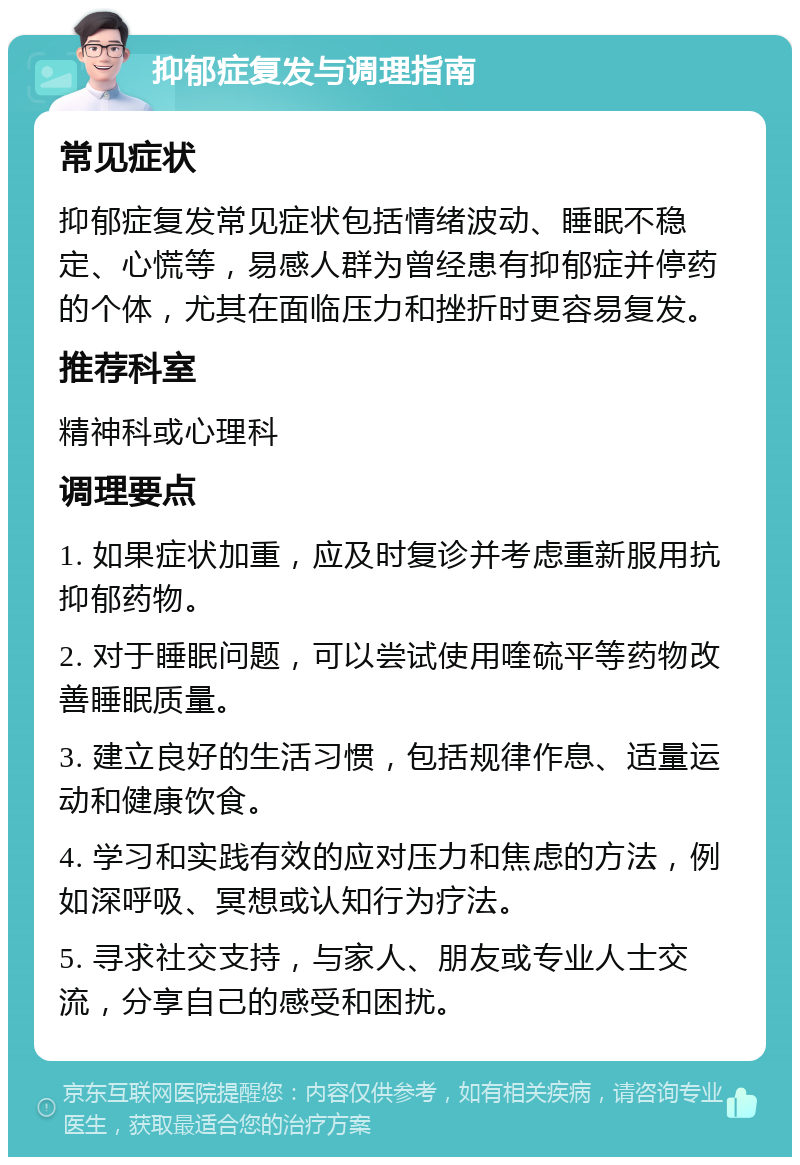 抑郁症复发与调理指南 常见症状 抑郁症复发常见症状包括情绪波动、睡眠不稳定、心慌等，易感人群为曾经患有抑郁症并停药的个体，尤其在面临压力和挫折时更容易复发。 推荐科室 精神科或心理科 调理要点 1. 如果症状加重，应及时复诊并考虑重新服用抗抑郁药物。 2. 对于睡眠问题，可以尝试使用喹硫平等药物改善睡眠质量。 3. 建立良好的生活习惯，包括规律作息、适量运动和健康饮食。 4. 学习和实践有效的应对压力和焦虑的方法，例如深呼吸、冥想或认知行为疗法。 5. 寻求社交支持，与家人、朋友或专业人士交流，分享自己的感受和困扰。