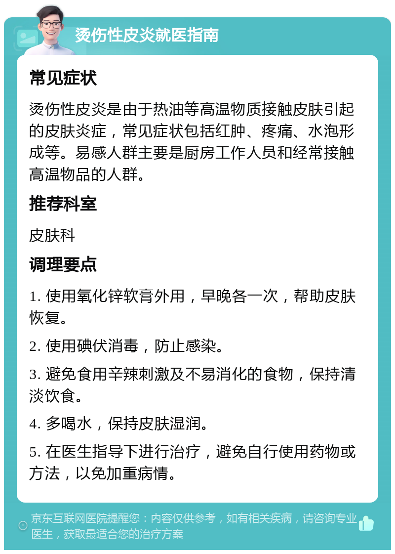 烫伤性皮炎就医指南 常见症状 烫伤性皮炎是由于热油等高温物质接触皮肤引起的皮肤炎症，常见症状包括红肿、疼痛、水泡形成等。易感人群主要是厨房工作人员和经常接触高温物品的人群。 推荐科室 皮肤科 调理要点 1. 使用氧化锌软膏外用，早晚各一次，帮助皮肤恢复。 2. 使用碘伏消毒，防止感染。 3. 避免食用辛辣刺激及不易消化的食物，保持清淡饮食。 4. 多喝水，保持皮肤湿润。 5. 在医生指导下进行治疗，避免自行使用药物或方法，以免加重病情。