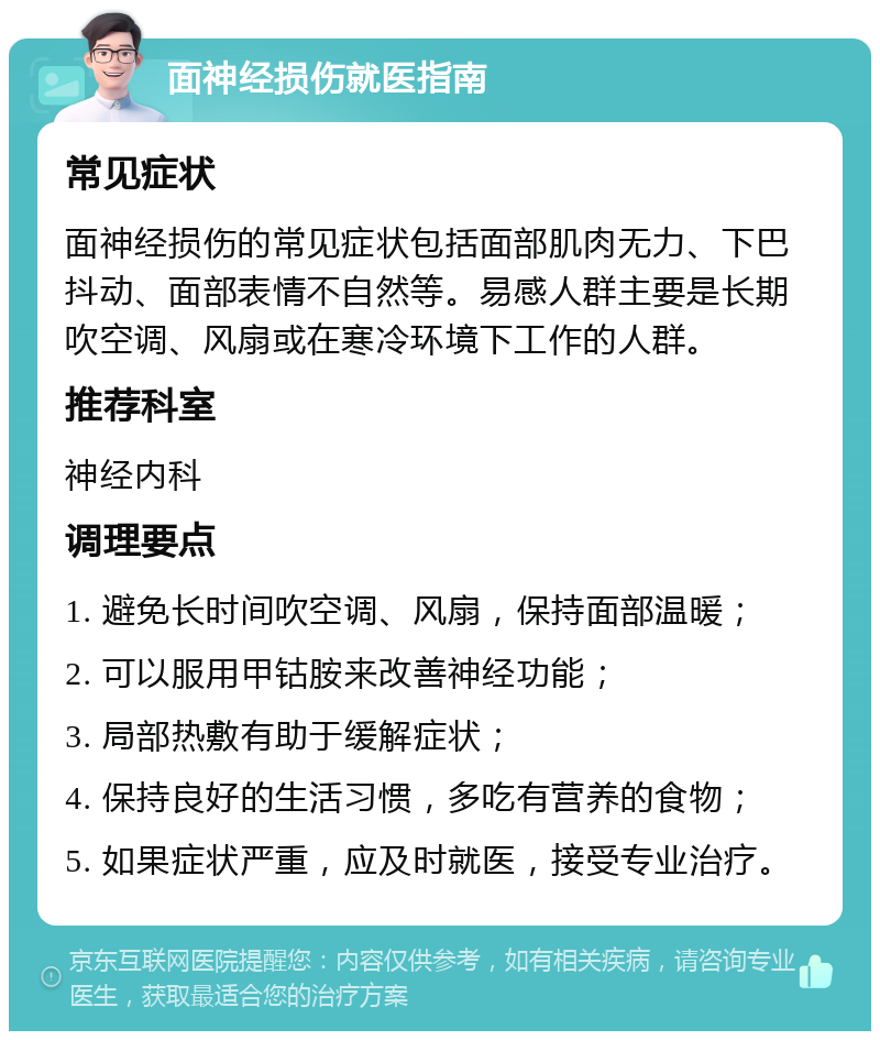 面神经损伤就医指南 常见症状 面神经损伤的常见症状包括面部肌肉无力、下巴抖动、面部表情不自然等。易感人群主要是长期吹空调、风扇或在寒冷环境下工作的人群。 推荐科室 神经内科 调理要点 1. 避免长时间吹空调、风扇，保持面部温暖； 2. 可以服用甲钴胺来改善神经功能； 3. 局部热敷有助于缓解症状； 4. 保持良好的生活习惯，多吃有营养的食物； 5. 如果症状严重，应及时就医，接受专业治疗。