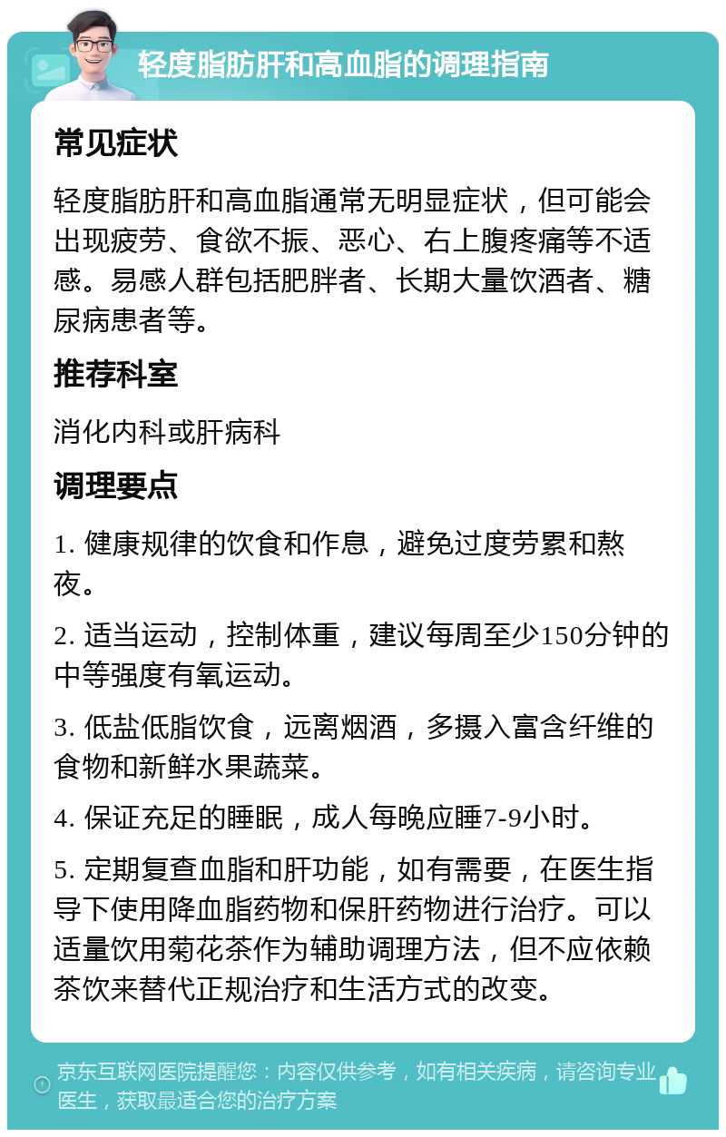 轻度脂肪肝和高血脂的调理指南 常见症状 轻度脂肪肝和高血脂通常无明显症状，但可能会出现疲劳、食欲不振、恶心、右上腹疼痛等不适感。易感人群包括肥胖者、长期大量饮酒者、糖尿病患者等。 推荐科室 消化内科或肝病科 调理要点 1. 健康规律的饮食和作息，避免过度劳累和熬夜。 2. 适当运动，控制体重，建议每周至少150分钟的中等强度有氧运动。 3. 低盐低脂饮食，远离烟酒，多摄入富含纤维的食物和新鲜水果蔬菜。 4. 保证充足的睡眠，成人每晚应睡7-9小时。 5. 定期复查血脂和肝功能，如有需要，在医生指导下使用降血脂药物和保肝药物进行治疗。可以适量饮用菊花茶作为辅助调理方法，但不应依赖茶饮来替代正规治疗和生活方式的改变。