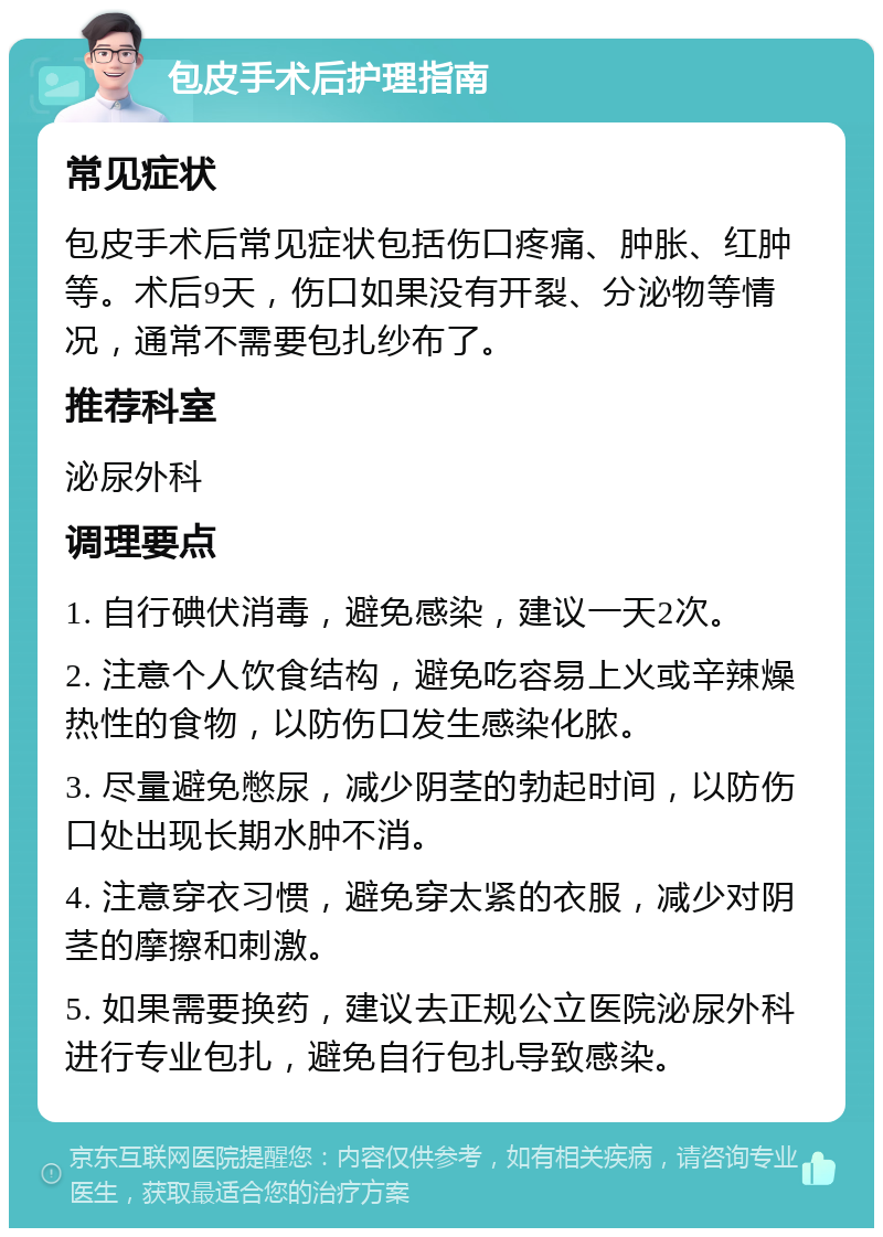 包皮手术后护理指南 常见症状 包皮手术后常见症状包括伤口疼痛、肿胀、红肿等。术后9天，伤口如果没有开裂、分泌物等情况，通常不需要包扎纱布了。 推荐科室 泌尿外科 调理要点 1. 自行碘伏消毒，避免感染，建议一天2次。 2. 注意个人饮食结构，避免吃容易上火或辛辣燥热性的食物，以防伤口发生感染化脓。 3. 尽量避免憋尿，减少阴茎的勃起时间，以防伤口处出现长期水肿不消。 4. 注意穿衣习惯，避免穿太紧的衣服，减少对阴茎的摩擦和刺激。 5. 如果需要换药，建议去正规公立医院泌尿外科进行专业包扎，避免自行包扎导致感染。