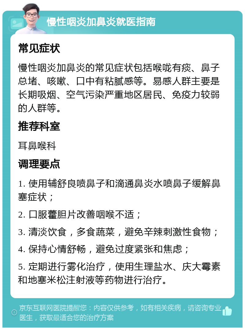 慢性咽炎加鼻炎就医指南 常见症状 慢性咽炎加鼻炎的常见症状包括喉咙有痰、鼻子总堵、咳嗽、口中有粘腻感等。易感人群主要是长期吸烟、空气污染严重地区居民、免疫力较弱的人群等。 推荐科室 耳鼻喉科 调理要点 1. 使用辅舒良喷鼻子和滴通鼻炎水喷鼻子缓解鼻塞症状； 2. 口服藿胆片改善咽喉不适； 3. 清淡饮食，多食蔬菜，避免辛辣刺激性食物； 4. 保持心情舒畅，避免过度紧张和焦虑； 5. 定期进行雾化治疗，使用生理盐水、庆大霉素和地塞米松注射液等药物进行治疗。