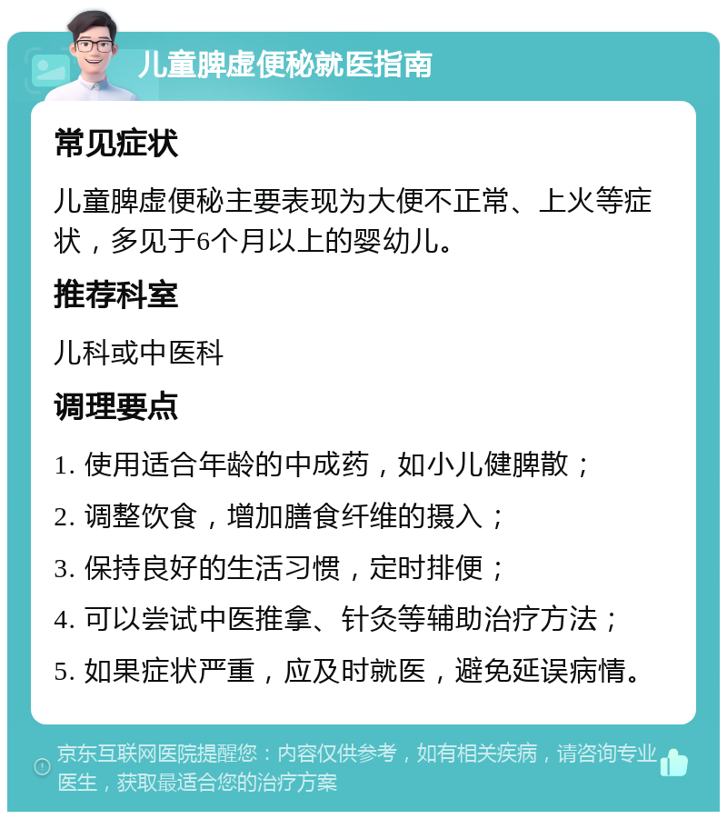 儿童脾虚便秘就医指南 常见症状 儿童脾虚便秘主要表现为大便不正常、上火等症状，多见于6个月以上的婴幼儿。 推荐科室 儿科或中医科 调理要点 1. 使用适合年龄的中成药，如小儿健脾散； 2. 调整饮食，增加膳食纤维的摄入； 3. 保持良好的生活习惯，定时排便； 4. 可以尝试中医推拿、针灸等辅助治疗方法； 5. 如果症状严重，应及时就医，避免延误病情。