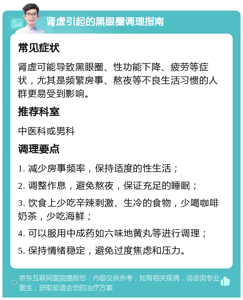 肾虚引起的黑眼圈调理指南 常见症状 肾虚可能导致黑眼圈、性功能下降、疲劳等症状，尤其是频繁房事、熬夜等不良生活习惯的人群更易受到影响。 推荐科室 中医科或男科 调理要点 1. 减少房事频率，保持适度的性生活； 2. 调整作息，避免熬夜，保证充足的睡眠； 3. 饮食上少吃辛辣刺激、生冷的食物，少喝咖啡奶茶，少吃海鲜； 4. 可以服用中成药如六味地黄丸等进行调理； 5. 保持情绪稳定，避免过度焦虑和压力。