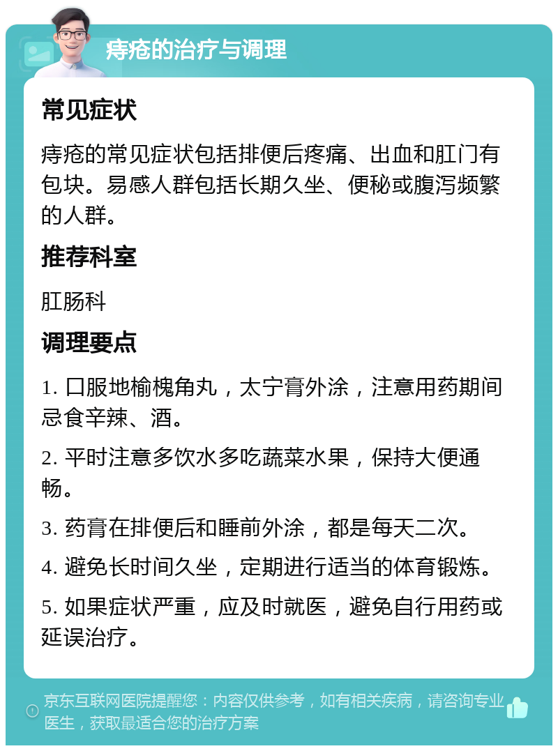 痔疮的治疗与调理 常见症状 痔疮的常见症状包括排便后疼痛、出血和肛门有包块。易感人群包括长期久坐、便秘或腹泻频繁的人群。 推荐科室 肛肠科 调理要点 1. 口服地榆槐角丸，太宁膏外涂，注意用药期间忌食辛辣、酒。 2. 平时注意多饮水多吃蔬菜水果，保持大便通畅。 3. 药膏在排便后和睡前外涂，都是每天二次。 4. 避免长时间久坐，定期进行适当的体育锻炼。 5. 如果症状严重，应及时就医，避免自行用药或延误治疗。