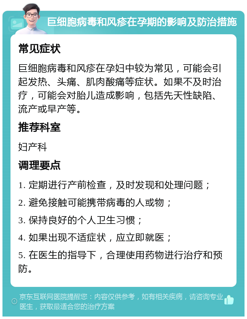 巨细胞病毒和风疹在孕期的影响及防治措施 常见症状 巨细胞病毒和风疹在孕妇中较为常见，可能会引起发热、头痛、肌肉酸痛等症状。如果不及时治疗，可能会对胎儿造成影响，包括先天性缺陷、流产或早产等。 推荐科室 妇产科 调理要点 1. 定期进行产前检查，及时发现和处理问题； 2. 避免接触可能携带病毒的人或物； 3. 保持良好的个人卫生习惯； 4. 如果出现不适症状，应立即就医； 5. 在医生的指导下，合理使用药物进行治疗和预防。