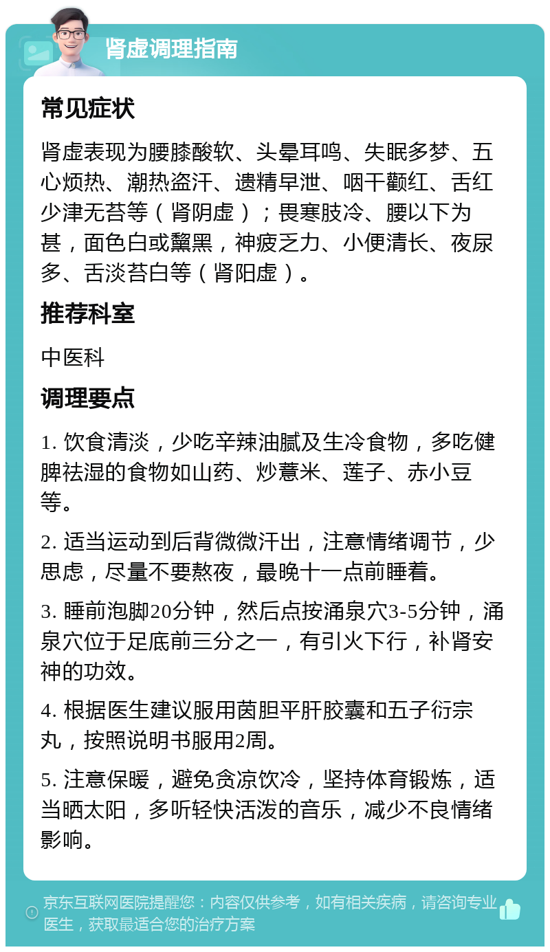 肾虚调理指南 常见症状 肾虚表现为腰膝酸软、头晕耳鸣、失眠多梦、五心烦热、潮热盗汗、遗精早泄、咽干颧红、舌红少津无苔等（肾阴虚）；畏寒肢冷、腰以下为甚，面色白或黧黑，神疲乏力、小便清长、夜尿多、舌淡苔白等（肾阳虚）。 推荐科室 中医科 调理要点 1. 饮食清淡，少吃辛辣油腻及生冷食物，多吃健脾祛湿的食物如山药、炒薏米、莲子、赤小豆等。 2. 适当运动到后背微微汗出，注意情绪调节，少思虑，尽量不要熬夜，最晚十一点前睡着。 3. 睡前泡脚20分钟，然后点按涌泉穴3-5分钟，涌泉穴位于足底前三分之一，有引火下行，补肾安神的功效。 4. 根据医生建议服用茵胆平肝胶囊和五子衍宗丸，按照说明书服用2周。 5. 注意保暖，避免贪凉饮冷，坚持体育锻炼，适当晒太阳，多听轻快活泼的音乐，减少不良情绪影响。