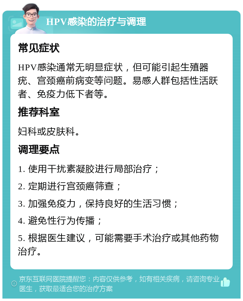 HPV感染的治疗与调理 常见症状 HPV感染通常无明显症状，但可能引起生殖器疣、宫颈癌前病变等问题。易感人群包括性活跃者、免疫力低下者等。 推荐科室 妇科或皮肤科。 调理要点 1. 使用干扰素凝胶进行局部治疗； 2. 定期进行宫颈癌筛查； 3. 加强免疫力，保持良好的生活习惯； 4. 避免性行为传播； 5. 根据医生建议，可能需要手术治疗或其他药物治疗。