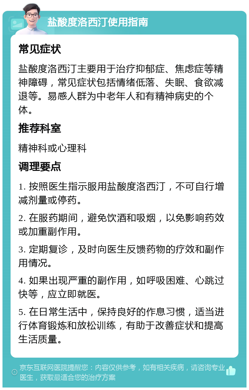 盐酸度洛西汀使用指南 常见症状 盐酸度洛西汀主要用于治疗抑郁症、焦虑症等精神障碍，常见症状包括情绪低落、失眠、食欲减退等。易感人群为中老年人和有精神病史的个体。 推荐科室 精神科或心理科 调理要点 1. 按照医生指示服用盐酸度洛西汀，不可自行增减剂量或停药。 2. 在服药期间，避免饮酒和吸烟，以免影响药效或加重副作用。 3. 定期复诊，及时向医生反馈药物的疗效和副作用情况。 4. 如果出现严重的副作用，如呼吸困难、心跳过快等，应立即就医。 5. 在日常生活中，保持良好的作息习惯，适当进行体育锻炼和放松训练，有助于改善症状和提高生活质量。