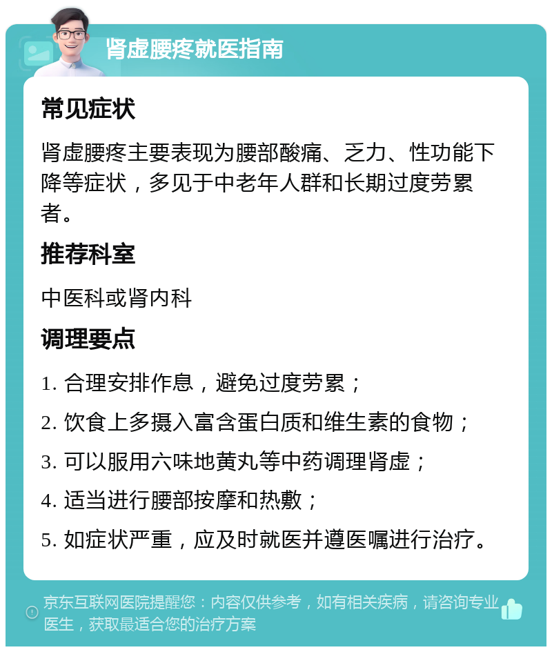 肾虚腰疼就医指南 常见症状 肾虚腰疼主要表现为腰部酸痛、乏力、性功能下降等症状，多见于中老年人群和长期过度劳累者。 推荐科室 中医科或肾内科 调理要点 1. 合理安排作息，避免过度劳累； 2. 饮食上多摄入富含蛋白质和维生素的食物； 3. 可以服用六味地黄丸等中药调理肾虚； 4. 适当进行腰部按摩和热敷； 5. 如症状严重，应及时就医并遵医嘱进行治疗。