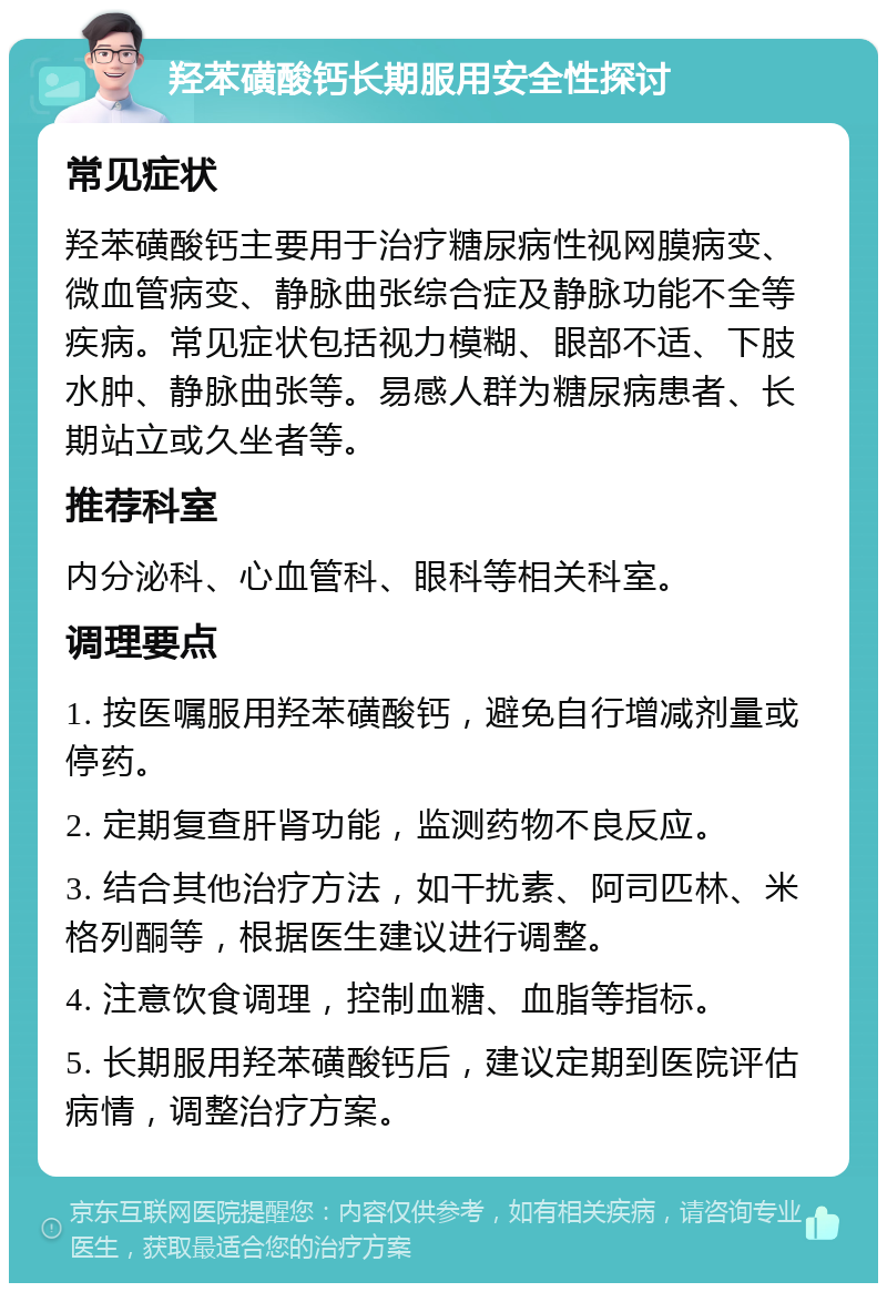 羟苯磺酸钙长期服用安全性探讨 常见症状 羟苯磺酸钙主要用于治疗糖尿病性视网膜病变、微血管病变、静脉曲张综合症及静脉功能不全等疾病。常见症状包括视力模糊、眼部不适、下肢水肿、静脉曲张等。易感人群为糖尿病患者、长期站立或久坐者等。 推荐科室 内分泌科、心血管科、眼科等相关科室。 调理要点 1. 按医嘱服用羟苯磺酸钙，避免自行增减剂量或停药。 2. 定期复查肝肾功能，监测药物不良反应。 3. 结合其他治疗方法，如干扰素、阿司匹林、米格列酮等，根据医生建议进行调整。 4. 注意饮食调理，控制血糖、血脂等指标。 5. 长期服用羟苯磺酸钙后，建议定期到医院评估病情，调整治疗方案。