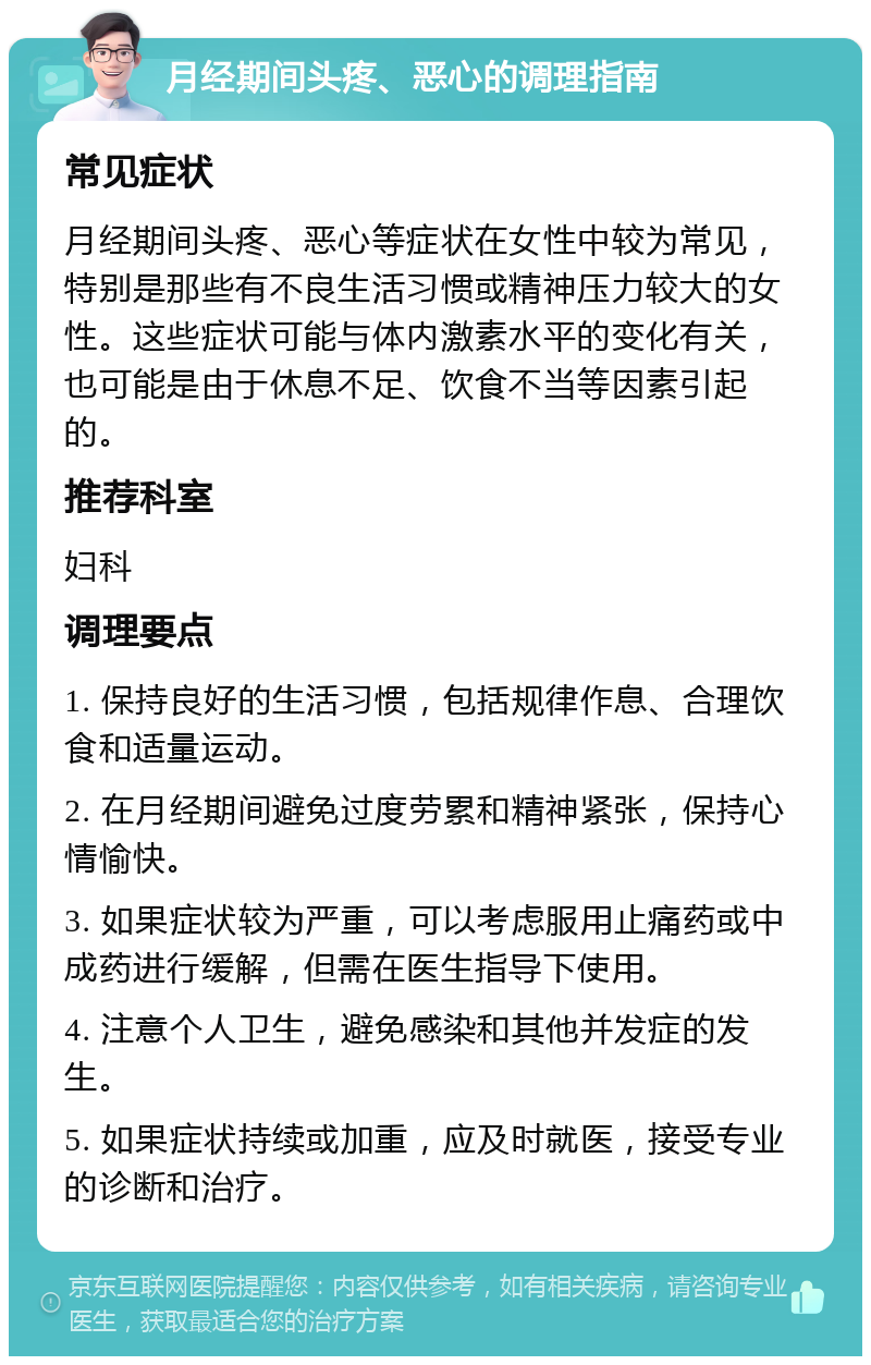 月经期间头疼、恶心的调理指南 常见症状 月经期间头疼、恶心等症状在女性中较为常见，特别是那些有不良生活习惯或精神压力较大的女性。这些症状可能与体内激素水平的变化有关，也可能是由于休息不足、饮食不当等因素引起的。 推荐科室 妇科 调理要点 1. 保持良好的生活习惯，包括规律作息、合理饮食和适量运动。 2. 在月经期间避免过度劳累和精神紧张，保持心情愉快。 3. 如果症状较为严重，可以考虑服用止痛药或中成药进行缓解，但需在医生指导下使用。 4. 注意个人卫生，避免感染和其他并发症的发生。 5. 如果症状持续或加重，应及时就医，接受专业的诊断和治疗。