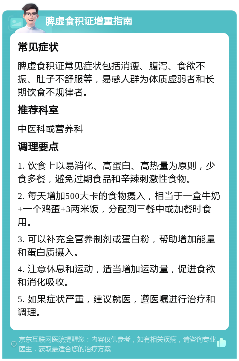 脾虚食积证增重指南 常见症状 脾虚食积证常见症状包括消瘦、腹泻、食欲不振、肚子不舒服等，易感人群为体质虚弱者和长期饮食不规律者。 推荐科室 中医科或营养科 调理要点 1. 饮食上以易消化、高蛋白、高热量为原则，少食多餐，避免过期食品和辛辣刺激性食物。 2. 每天增加500大卡的食物摄入，相当于一盒牛奶+一个鸡蛋+3两米饭，分配到三餐中或加餐时食用。 3. 可以补充全营养制剂或蛋白粉，帮助增加能量和蛋白质摄入。 4. 注意休息和运动，适当增加运动量，促进食欲和消化吸收。 5. 如果症状严重，建议就医，遵医嘱进行治疗和调理。