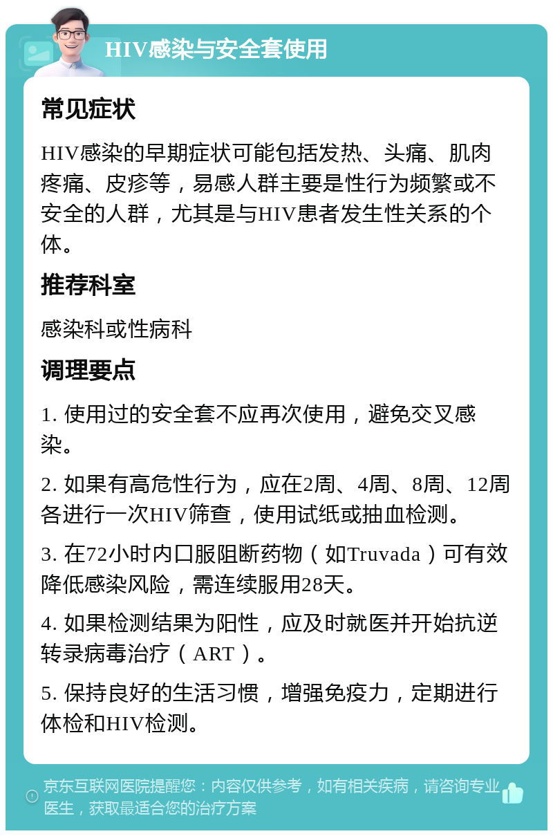 HIV感染与安全套使用 常见症状 HIV感染的早期症状可能包括发热、头痛、肌肉疼痛、皮疹等，易感人群主要是性行为频繁或不安全的人群，尤其是与HIV患者发生性关系的个体。 推荐科室 感染科或性病科 调理要点 1. 使用过的安全套不应再次使用，避免交叉感染。 2. 如果有高危性行为，应在2周、4周、8周、12周各进行一次HIV筛查，使用试纸或抽血检测。 3. 在72小时内口服阻断药物（如Truvada）可有效降低感染风险，需连续服用28天。 4. 如果检测结果为阳性，应及时就医并开始抗逆转录病毒治疗（ART）。 5. 保持良好的生活习惯，增强免疫力，定期进行体检和HIV检测。