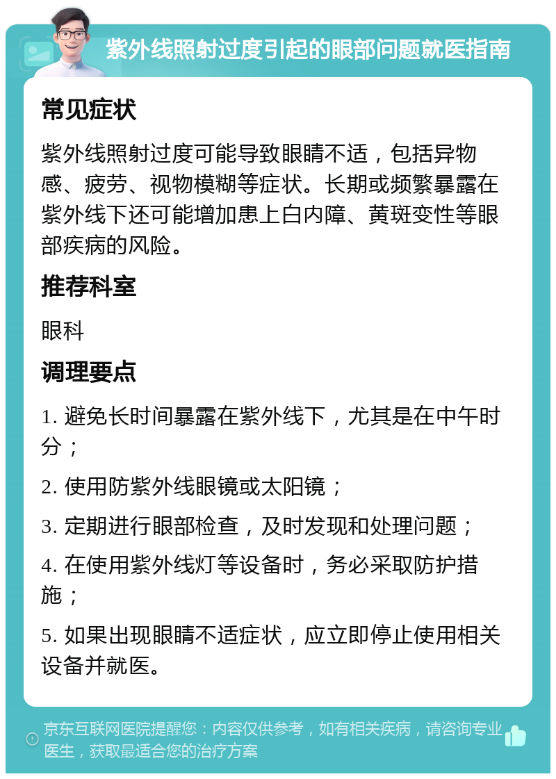 紫外线照射过度引起的眼部问题就医指南 常见症状 紫外线照射过度可能导致眼睛不适，包括异物感、疲劳、视物模糊等症状。长期或频繁暴露在紫外线下还可能增加患上白内障、黄斑变性等眼部疾病的风险。 推荐科室 眼科 调理要点 1. 避免长时间暴露在紫外线下，尤其是在中午时分； 2. 使用防紫外线眼镜或太阳镜； 3. 定期进行眼部检查，及时发现和处理问题； 4. 在使用紫外线灯等设备时，务必采取防护措施； 5. 如果出现眼睛不适症状，应立即停止使用相关设备并就医。