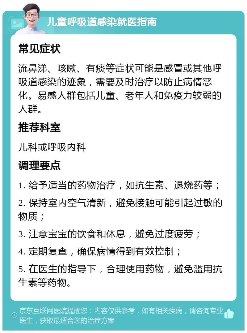 儿童呼吸道感染就医指南 常见症状 流鼻涕、咳嗽、有痰等症状可能是感冒或其他呼吸道感染的迹象，需要及时治疗以防止病情恶化。易感人群包括儿童、老年人和免疫力较弱的人群。 推荐科室 儿科或呼吸内科 调理要点 1. 给予适当的药物治疗，如抗生素、退烧药等； 2. 保持室内空气清新，避免接触可能引起过敏的物质； 3. 注意宝宝的饮食和休息，避免过度疲劳； 4. 定期复查，确保病情得到有效控制； 5. 在医生的指导下，合理使用药物，避免滥用抗生素等药物。