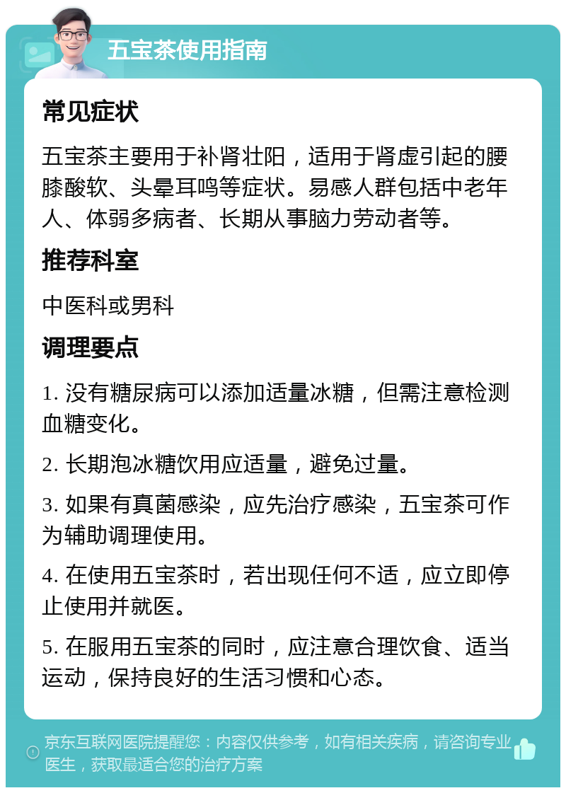 五宝茶使用指南 常见症状 五宝茶主要用于补肾壮阳，适用于肾虚引起的腰膝酸软、头晕耳鸣等症状。易感人群包括中老年人、体弱多病者、长期从事脑力劳动者等。 推荐科室 中医科或男科 调理要点 1. 没有糖尿病可以添加适量冰糖，但需注意检测血糖变化。 2. 长期泡冰糖饮用应适量，避免过量。 3. 如果有真菌感染，应先治疗感染，五宝茶可作为辅助调理使用。 4. 在使用五宝茶时，若出现任何不适，应立即停止使用并就医。 5. 在服用五宝茶的同时，应注意合理饮食、适当运动，保持良好的生活习惯和心态。