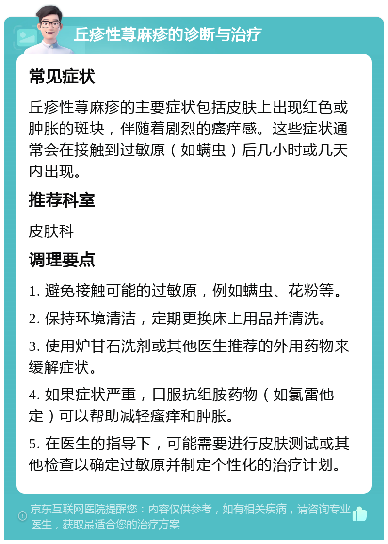 丘疹性荨麻疹的诊断与治疗 常见症状 丘疹性荨麻疹的主要症状包括皮肤上出现红色或肿胀的斑块，伴随着剧烈的瘙痒感。这些症状通常会在接触到过敏原（如螨虫）后几小时或几天内出现。 推荐科室 皮肤科 调理要点 1. 避免接触可能的过敏原，例如螨虫、花粉等。 2. 保持环境清洁，定期更换床上用品并清洗。 3. 使用炉甘石洗剂或其他医生推荐的外用药物来缓解症状。 4. 如果症状严重，口服抗组胺药物（如氯雷他定）可以帮助减轻瘙痒和肿胀。 5. 在医生的指导下，可能需要进行皮肤测试或其他检查以确定过敏原并制定个性化的治疗计划。